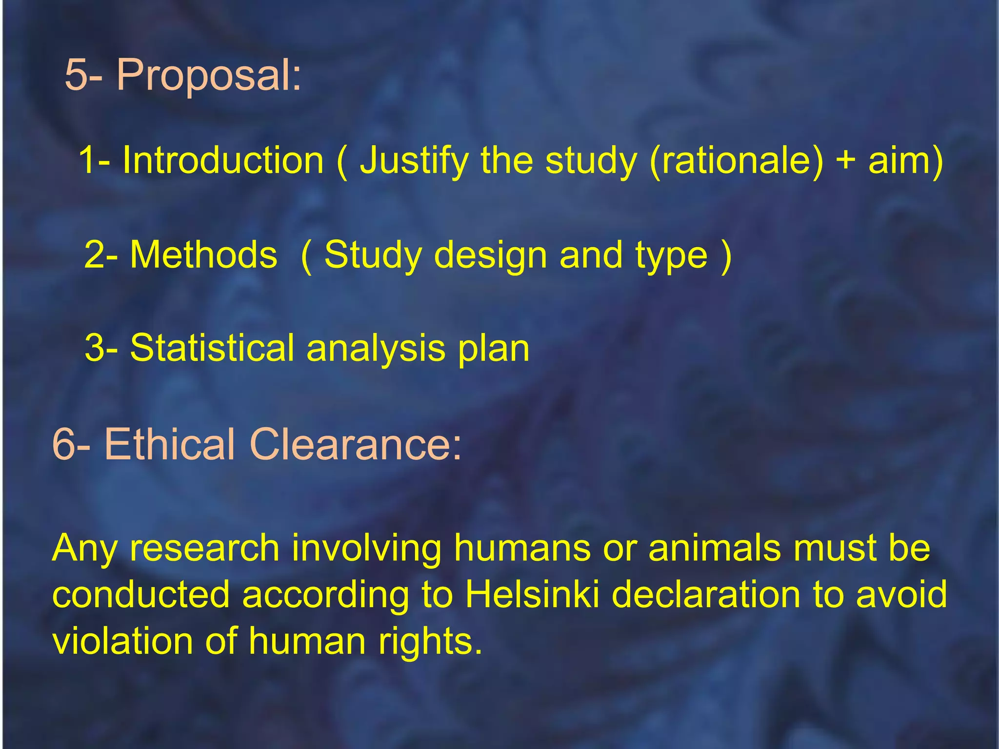 5- Proposal:
1- Introduction ( Justify the study (rationale) + aim)
2- Methods ( Study design and type )
3- Statistical analysis plan
6- Ethical Clearance:
Any research involving humans or animals must be
conducted according to Helsinki declaration to avoid
violation of human rights.
 