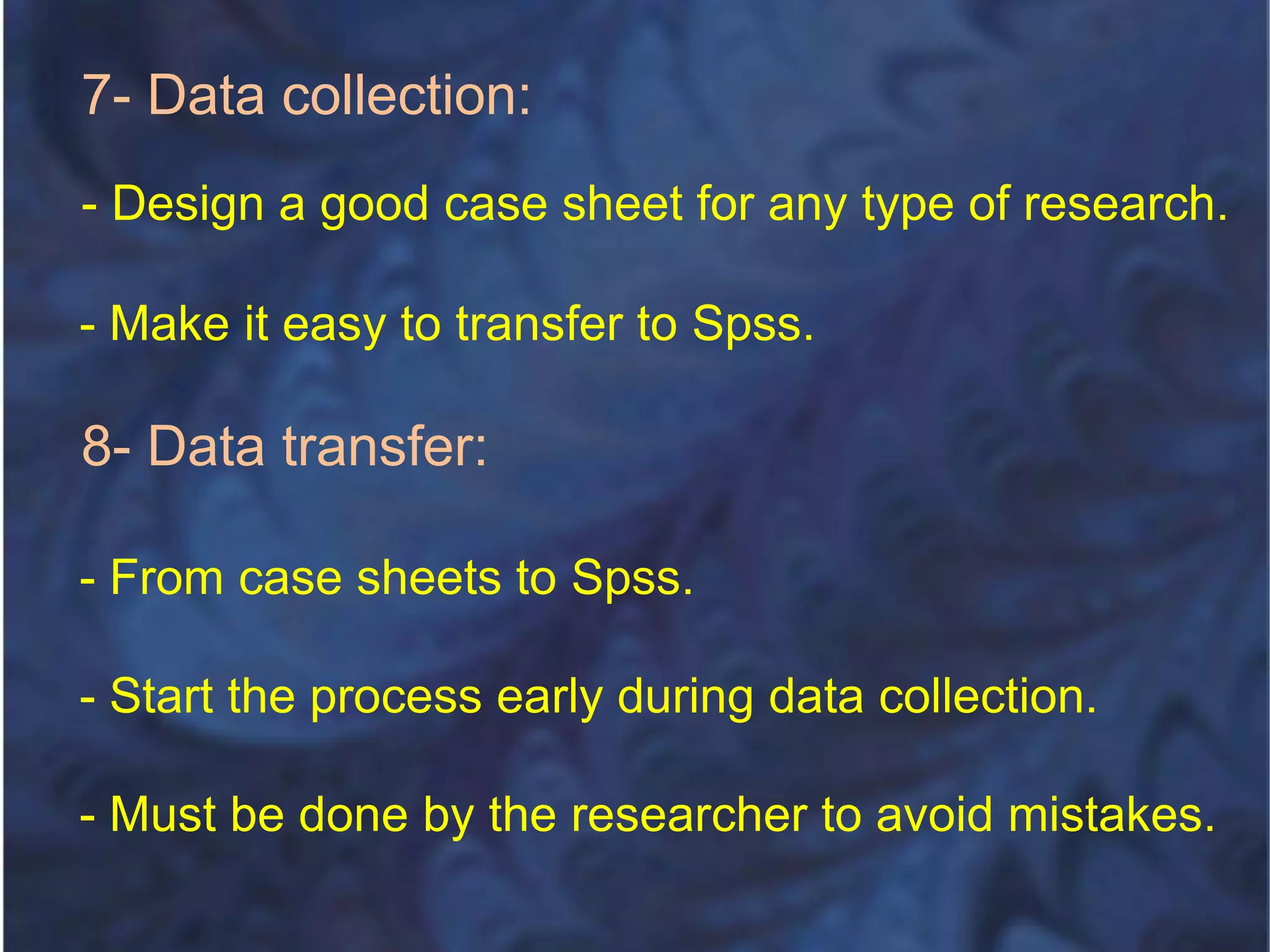 7- Data collection:
- Design a good case sheet for any type of research.
- Make it easy to transfer to Spss.
8- Data transfer:
- From case sheets to Spss.
- Start the process early during data collection.
- Must be done by the researcher to avoid mistakes.
 