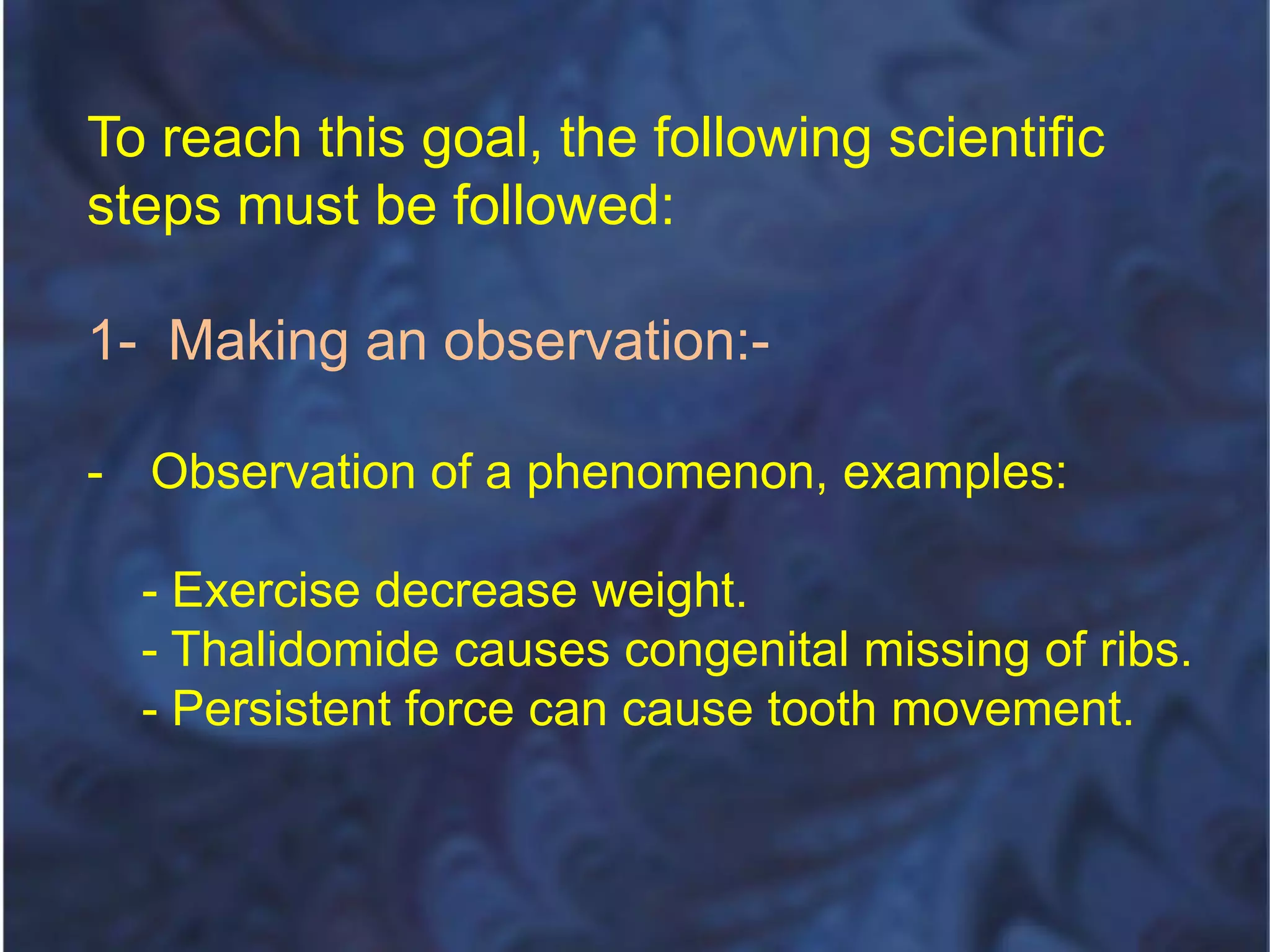To reach this goal, the following scientific
steps must be followed:
1- Making an observation:-
- Observation of a phenomenon, examples:
- Exercise decrease weight.
- Thalidomide causes congenital missing of ribs.
- Persistent force can cause tooth movement.
 