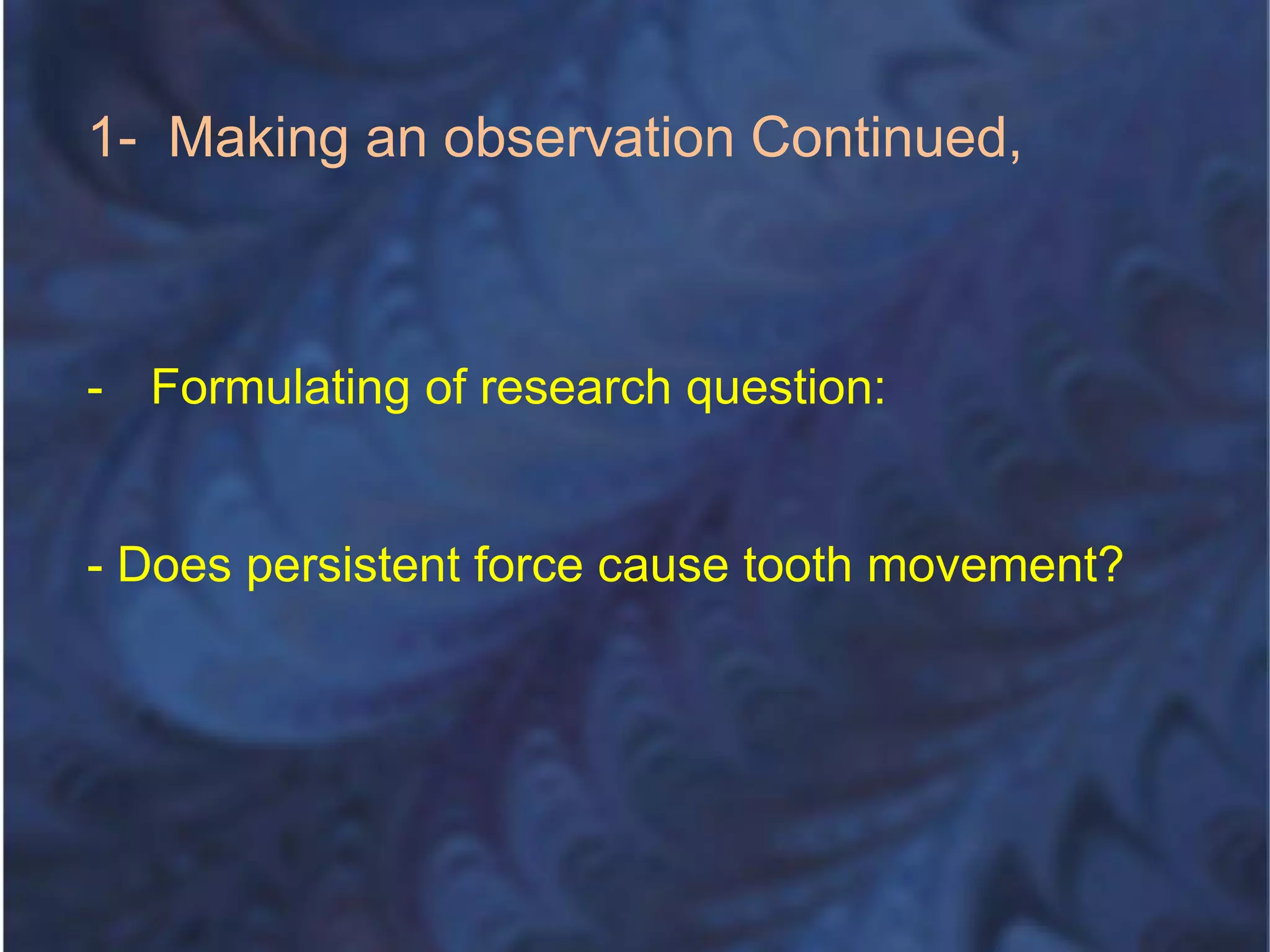 1- Making an observation Continued,
- Formulating of research question:
- Does persistent force cause tooth movement?
 