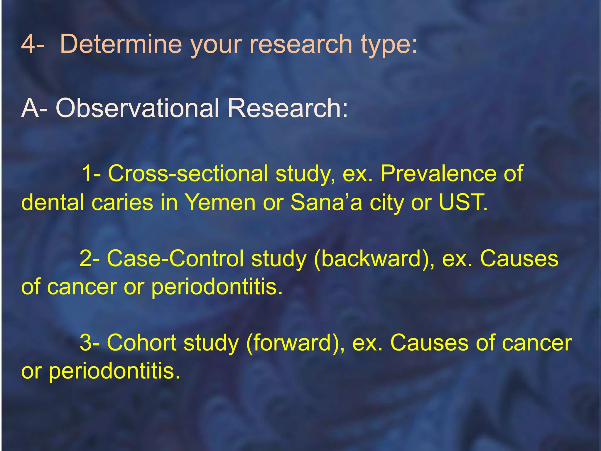 4- Determine your research type:
A- Observational Research:
1- Cross-sectional study, ex. Prevalence of
dental caries in Yemen or Sana’a city or UST.
2- Case-Control study (backward), ex. Causes
of cancer or periodontitis.
3- Cohort study (forward), ex. Causes of cancer
or periodontitis.
 