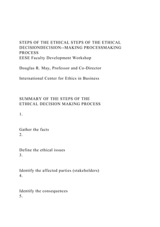 STEPS OF THE ETHICAL STEPS OF THE ETHICAL
DECISIONDECISION--MAKING PROCESSMAKING
PROCESS
EESE Faculty Development Workshop
Douglas R. May, Professor and Co-Director
International Center for Ethics in Business
SUMMARY OF THE STEPS OF THE
ETHICAL DECISION MAKING PROCESS
1.
Gather the facts
2.
Define the ethical issues
3.
Identify the affected parties (stakeholders)
4.
Identify the consequences
5.
 