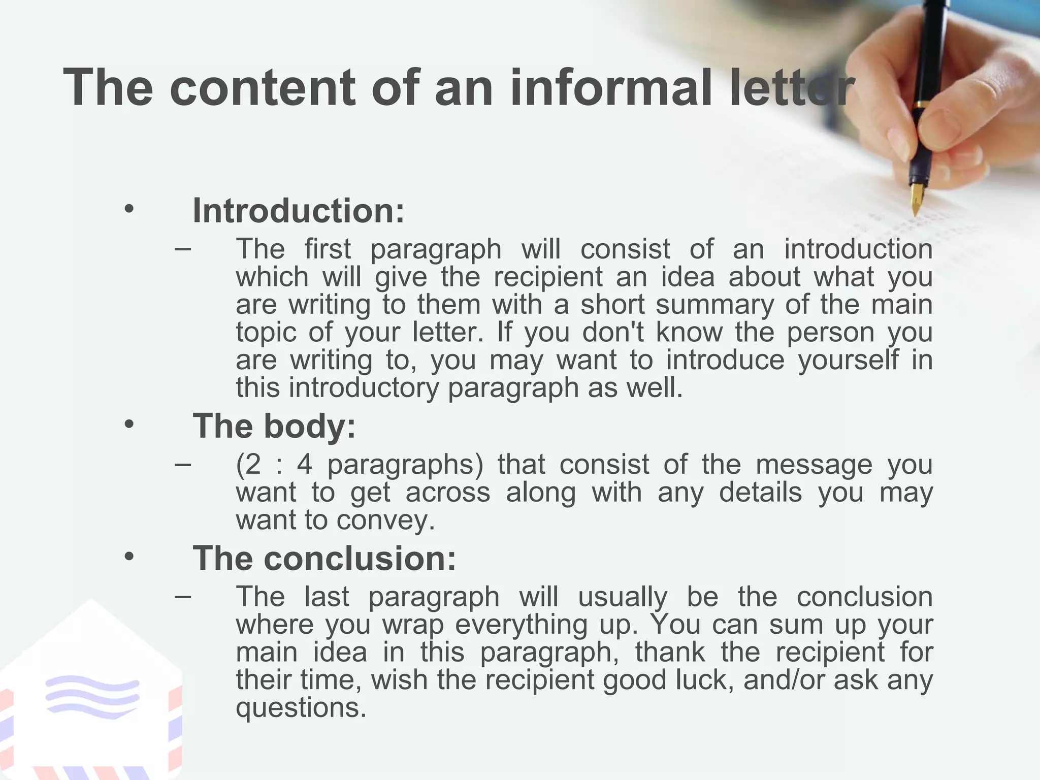 The content of an informal letter
• Introduction:
– The first paragraph will consist of an introduction
which will give the recipient an idea about what you
are writing to them with a short summary of the main
topic of your letter. If you don't know the person you
are writing to, you may want to introduce yourself in
this introductory paragraph as well.
• The body:
– (2 : 4 paragraphs) that consist of the message you
want to get across along with any details you may
want to convey.
• The conclusion:
– The last paragraph will usually be the conclusion
where you wrap everything up. You can sum up your
main idea in this paragraph, thank the recipient for
their time, wish the recipient good luck, and/or ask any
questions.
