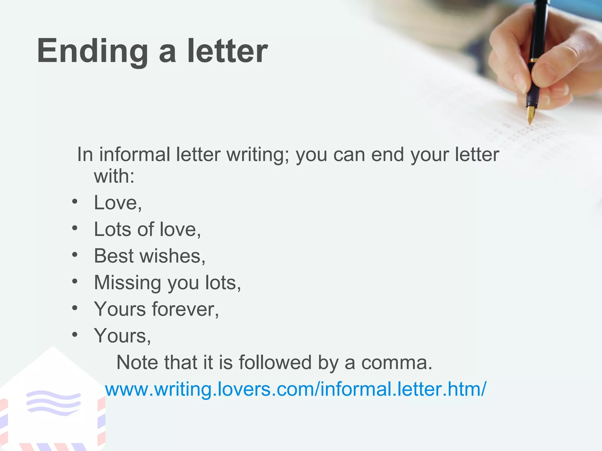 Ending a letter
In informal letter writing; you can end your letter
with:
• Love,
• Lots of love,
• Best wishes,
• Missing you lots,
• Yours forever,
• Yours,
Note that it is followed by a comma.
www.writing.lovers.com/informal.letter.htm/