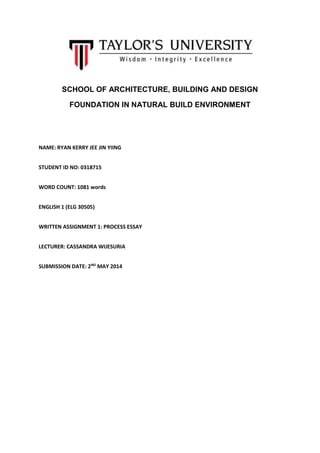 SCHOOL OF ARCHITECTURE, BUILDING AND DESIGN
FOUNDATION IN NATURAL BUILD ENVIRONMENT
NAME: RYAN KERRY JEE JIN YIING
STUDENT ID NO: 0318715
WORD COUNT: 1081 words
ENGLISH 1 (ELG 30505)
WRITTEN ASSIGNMENT 1: PROCESS ESSAY
LECTURER: CASSANDRA WIJESURIA
SUBMISSION DATE: 2ND
MAY 2014
 