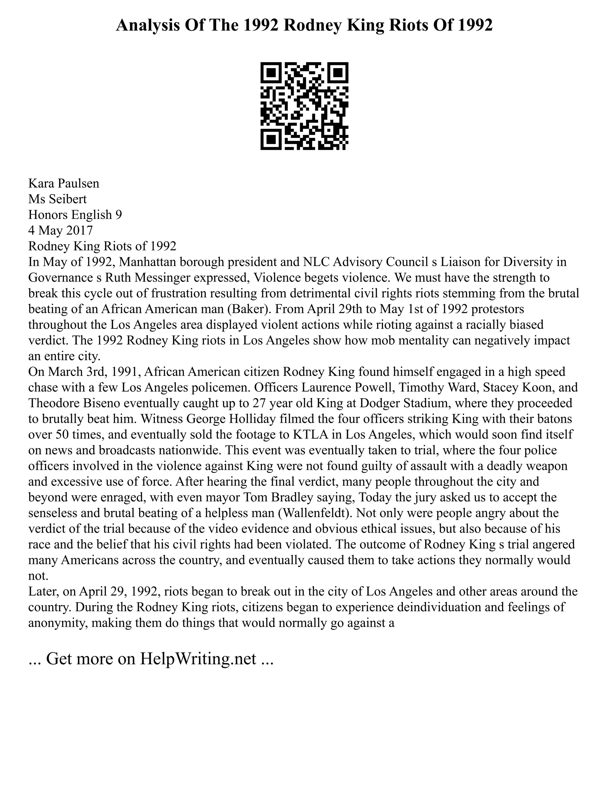 Analysis Of The 1992 Rodney King Riots Of 1992
Kara Paulsen
Ms Seibert
Honors English 9
4 May 2017
Rodney King Riots of 1992
In May of 1992, Manhattan borough president and NLC Advisory Council s Liaison for Diversity in
Governance s Ruth Messinger expressed, Violence begets violence. We must have the strength to
break this cycle out of frustration resulting from detrimental civil rights riots stemming from the brutal
beating of an African American man (Baker). From April 29th to May 1st of 1992 protestors
throughout the Los Angeles area displayed violent actions while rioting against a racially biased
verdict. The 1992 Rodney King riots in Los Angeles show how mob mentality can negatively impact
an entire city.
On March 3rd, 1991, African American citizen Rodney King found himself engaged in a high speed
chase with a few Los Angeles policemen. Officers Laurence Powell, Timothy Ward, Stacey Koon, and
Theodore Biseno eventually caught up to 27 year old King at Dodger Stadium, where they proceeded
to brutally beat him. Witness George Holliday filmed the four officers striking King with their batons
over 50 times, and eventually sold the footage to KTLA in Los Angeles, which would soon find itself
on news and broadcasts nationwide. This event was eventually taken to trial, where the four police
officers involved in the violence against King were not found guilty of assault with a deadly weapon
and excessive use of force. After hearing the final verdict, many people throughout the city and
beyond were enraged, with even mayor Tom Bradley saying, Today the jury asked us to accept the
senseless and brutal beating of a helpless man (Wallenfeldt). Not only were people angry about the
verdict of the trial because of the video evidence and obvious ethical issues, but also because of his
race and the belief that his civil rights had been violated. The outcome of Rodney King s trial angered
many Americans across the country, and eventually caused them to take actions they normally would
not.
Later, on April 29, 1992, riots began to break out in the city of Los Angeles and other areas around the
country. During the Rodney King riots, citizens began to experience deindividuation and feelings of
anonymity, making them do things that would normally go against a
... Get more on HelpWriting.net ...
 