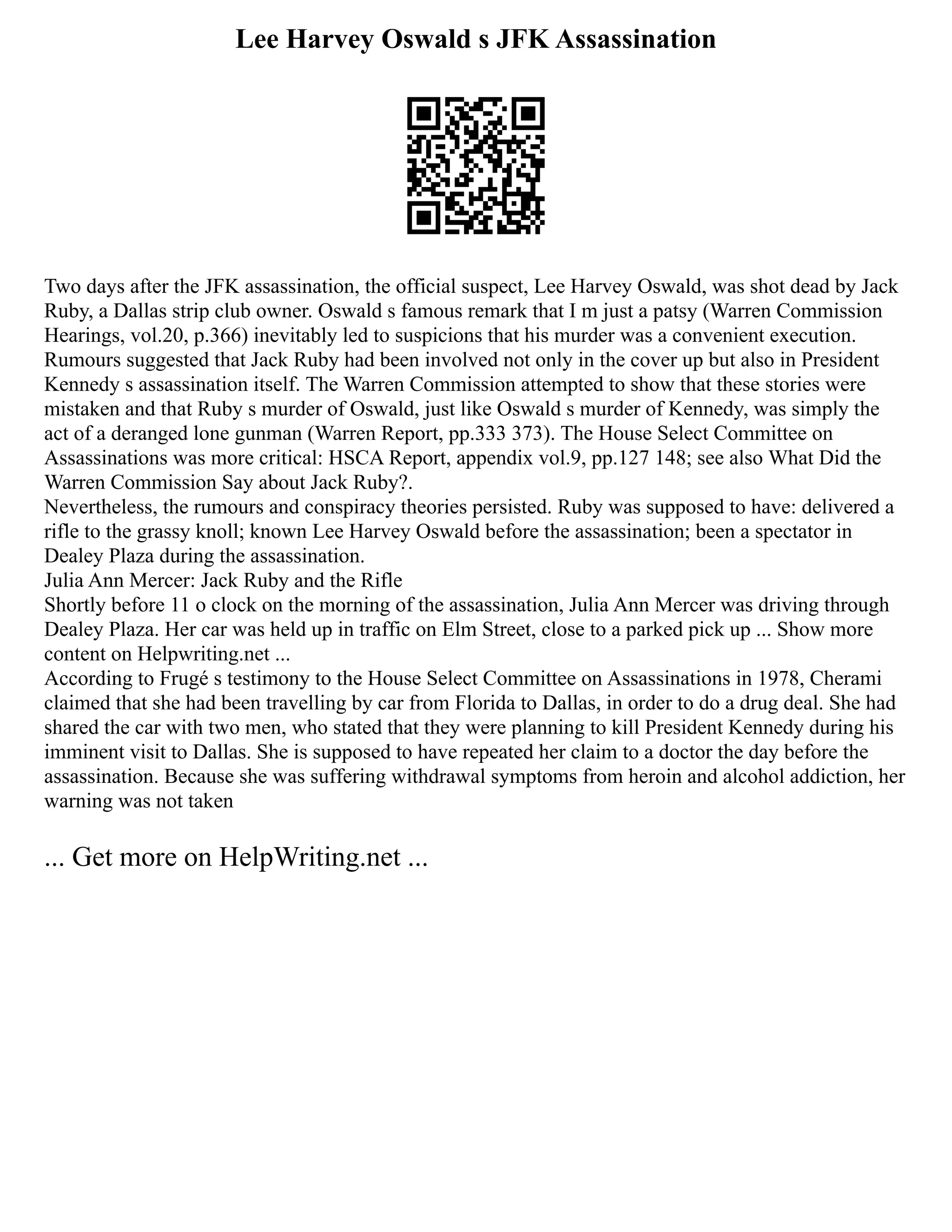 Lee Harvey Oswald s JFK Assassination
Two days after the JFK assassination, the official suspect, Lee Harvey Oswald, was shot dead by Jack
Ruby, a Dallas strip club owner. Oswald s famous remark that I m just a patsy (Warren Commission
Hearings, vol.20, p.366) inevitably led to suspicions that his murder was a convenient execution.
Rumours suggested that Jack Ruby had been involved not only in the cover up but also in President
Kennedy s assassination itself. The Warren Commission attempted to show that these stories were
mistaken and that Ruby s murder of Oswald, just like Oswald s murder of Kennedy, was simply the
act of a deranged lone gunman (Warren Report, pp.333 373). The House Select Committee on
Assassinations was more critical: HSCA Report, appendix vol.9, pp.127 148; see also What Did the
Warren Commission Say about Jack Ruby?.
Nevertheless, the rumours and conspiracy theories persisted. Ruby was supposed to have: delivered a
rifle to the grassy knoll; known Lee Harvey Oswald before the assassination; been a spectator in
Dealey Plaza during the assassination.
Julia Ann Mercer: Jack Ruby and the Rifle
Shortly before 11 o clock on the morning of the assassination, Julia Ann Mercer was driving through
Dealey Plaza. Her car was held up in traffic on Elm Street, close to a parked pick up ... Show more
content on Helpwriting.net ...
According to Frugé s testimony to the House Select Committee on Assassinations in 1978, Cherami
claimed that she had been travelling by car from Florida to Dallas, in order to do a drug deal. She had
shared the car with two men, who stated that they were planning to kill President Kennedy during his
imminent visit to Dallas. She is supposed to have repeated her claim to a doctor the day before the
assassination. Because she was suffering withdrawal symptoms from heroin and alcohol addiction, her
warning was not taken
... Get more on HelpWriting.net ...
 