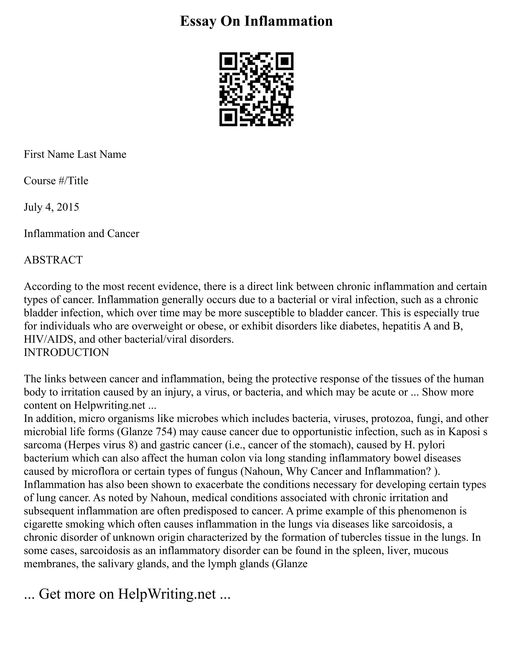 Essay On Inflammation
First Name Last Name
Course #/Title
July 4, 2015
Inflammation and Cancer
ABSTRACT
According to the most recent evidence, there is a direct link between chronic inflammation and certain
types of cancer. Inflammation generally occurs due to a bacterial or viral infection, such as a chronic
bladder infection, which over time may be more susceptible to bladder cancer. This is especially true
for individuals who are overweight or obese, or exhibit disorders like diabetes, hepatitis A and B,
HIV/AIDS, and other bacterial/viral disorders.
INTRODUCTION
The links between cancer and inflammation, being the protective response of the tissues of the human
body to irritation caused by an injury, a virus, or bacteria, and which may be acute or ... Show more
content on Helpwriting.net ...
In addition, micro organisms like microbes which includes bacteria, viruses, protozoa, fungi, and other
microbial life forms (Glanze 754) may cause cancer due to opportunistic infection, such as in Kaposi s
sarcoma (Herpes virus 8) and gastric cancer (i.e., cancer of the stomach), caused by H. pylori
bacterium which can also affect the human colon via long standing inflammatory bowel diseases
caused by microflora or certain types of fungus (Nahoun, Why Cancer and Inflammation? ).
Inflammation has also been shown to exacerbate the conditions necessary for developing certain types
of lung cancer. As noted by Nahoun, medical conditions associated with chronic irritation and
subsequent inflammation are often predisposed to cancer. A prime example of this phenomenon is
cigarette smoking which often causes inflammation in the lungs via diseases like sarcoidosis, a
chronic disorder of unknown origin characterized by the formation of tubercles tissue in the lungs. In
some cases, sarcoidosis as an inflammatory disorder can be found in the spleen, liver, mucous
membranes, the salivary glands, and the lymph glands (Glanze
... Get more on HelpWriting.net ...
 