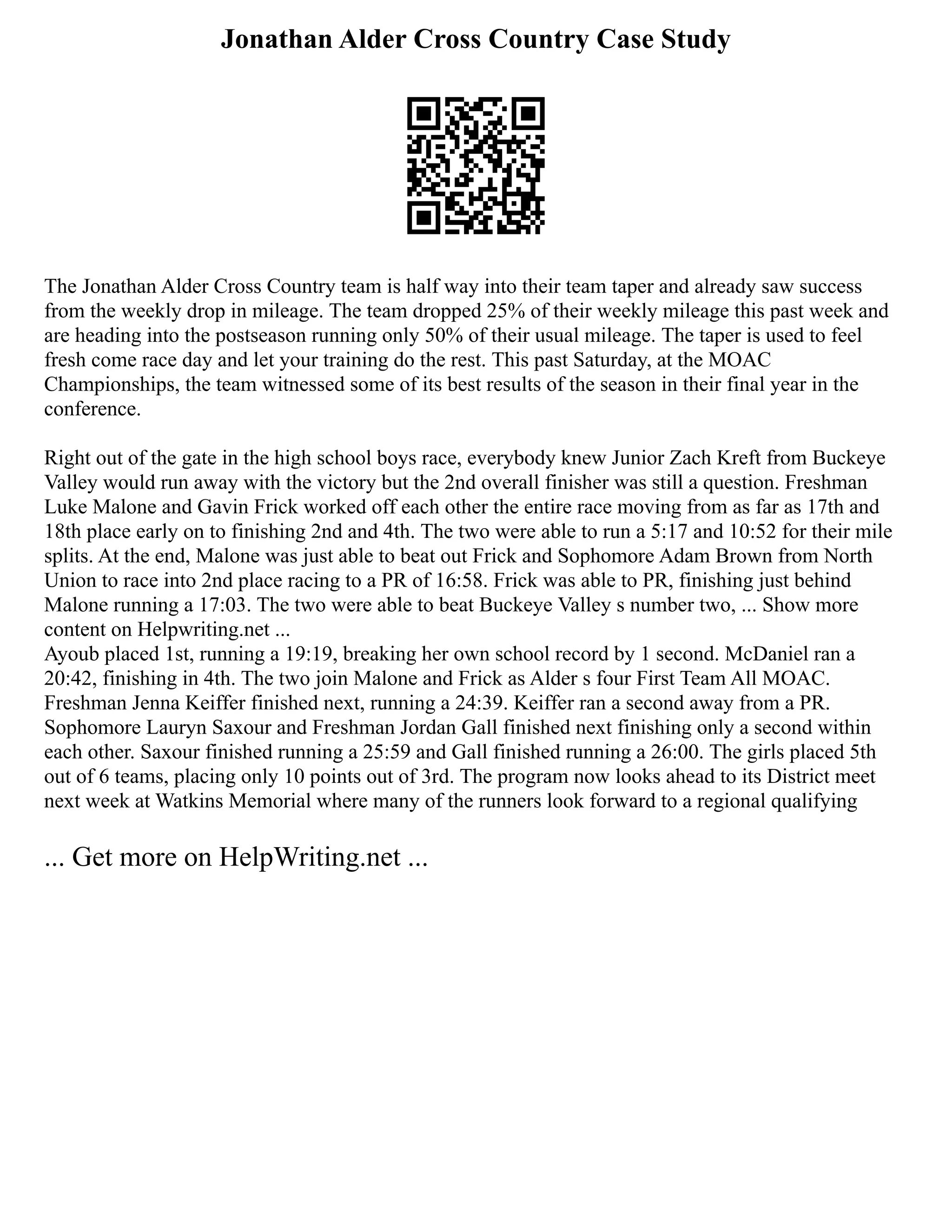 Jonathan Alder Cross Country Case Study
The Jonathan Alder Cross Country team is half way into their team taper and already saw success
from the weekly drop in mileage. The team dropped 25% of their weekly mileage this past week and
are heading into the postseason running only 50% of their usual mileage. The taper is used to feel
fresh come race day and let your training do the rest. This past Saturday, at the MOAC
Championships, the team witnessed some of its best results of the season in their final year in the
conference.
Right out of the gate in the high school boys race, everybody knew Junior Zach Kreft from Buckeye
Valley would run away with the victory but the 2nd overall finisher was still a question. Freshman
Luke Malone and Gavin Frick worked off each other the entire race moving from as far as 17th and
18th place early on to finishing 2nd and 4th. The two were able to run a 5:17 and 10:52 for their mile
splits. At the end, Malone was just able to beat out Frick and Sophomore Adam Brown from North
Union to race into 2nd place racing to a PR of 16:58. Frick was able to PR, finishing just behind
Malone running a 17:03. The two were able to beat Buckeye Valley s number two, ... Show more
content on Helpwriting.net ...
Ayoub placed 1st, running a 19:19, breaking her own school record by 1 second. McDaniel ran a
20:42, finishing in 4th. The two join Malone and Frick as Alder s four First Team All MOAC.
Freshman Jenna Keiffer finished next, running a 24:39. Keiffer ran a second away from a PR.
Sophomore Lauryn Saxour and Freshman Jordan Gall finished next finishing only a second within
each other. Saxour finished running a 25:59 and Gall finished running a 26:00. The girls placed 5th
out of 6 teams, placing only 10 points out of 3rd. The program now looks ahead to its District meet
next week at Watkins Memorial where many of the runners look forward to a regional qualifying
... Get more on HelpWriting.net ...
 