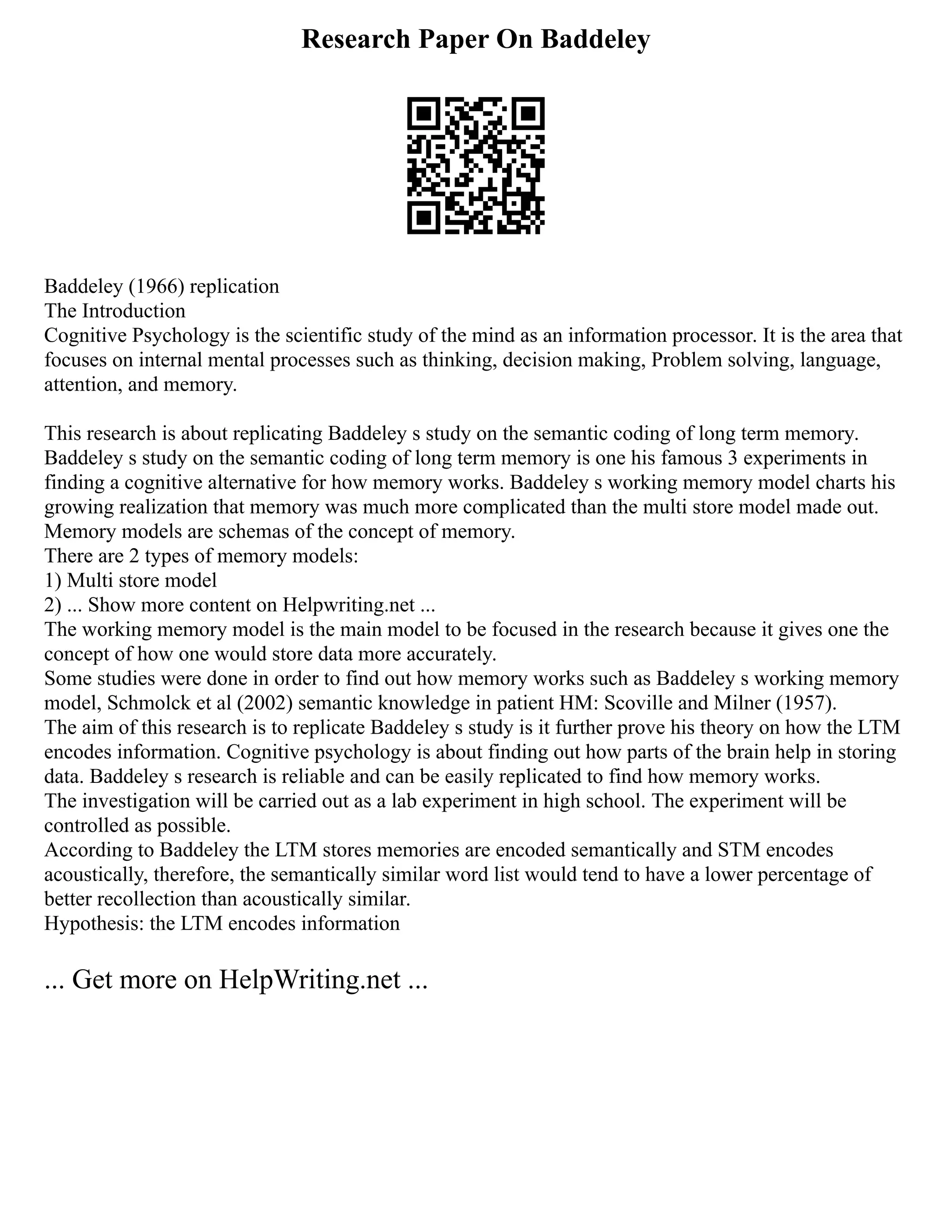 Research Paper On Baddeley
Baddeley (1966) replication
The Introduction
Cognitive Psychology is the scientific study of the mind as an information processor. It is the area that
focuses on internal mental processes such as thinking, decision making, Problem solving, language,
attention, and memory.
This research is about replicating Baddeley s study on the semantic coding of long term memory.
Baddeley s study on the semantic coding of long term memory is one his famous 3 experiments in
finding a cognitive alternative for how memory works. Baddeley s working memory model charts his
growing realization that memory was much more complicated than the multi store model made out.
Memory models are schemas of the concept of memory.
There are 2 types of memory models:
1) Multi store model
2) ... Show more content on Helpwriting.net ...
The working memory model is the main model to be focused in the research because it gives one the
concept of how one would store data more accurately.
Some studies were done in order to find out how memory works such as Baddeley s working memory
model, Schmolck et al (2002) semantic knowledge in patient HM: Scoville and Milner (1957).
The aim of this research is to replicate Baddeley s study is it further prove his theory on how the LTM
encodes information. Cognitive psychology is about finding out how parts of the brain help in storing
data. Baddeley s research is reliable and can be easily replicated to find how memory works.
The investigation will be carried out as a lab experiment in high school. The experiment will be
controlled as possible.
According to Baddeley the LTM stores memories are encoded semantically and STM encodes
acoustically, therefore, the semantically similar word list would tend to have a lower percentage of
better recollection than acoustically similar.
Hypothesis: the LTM encodes information
... Get more on HelpWriting.net ...
 