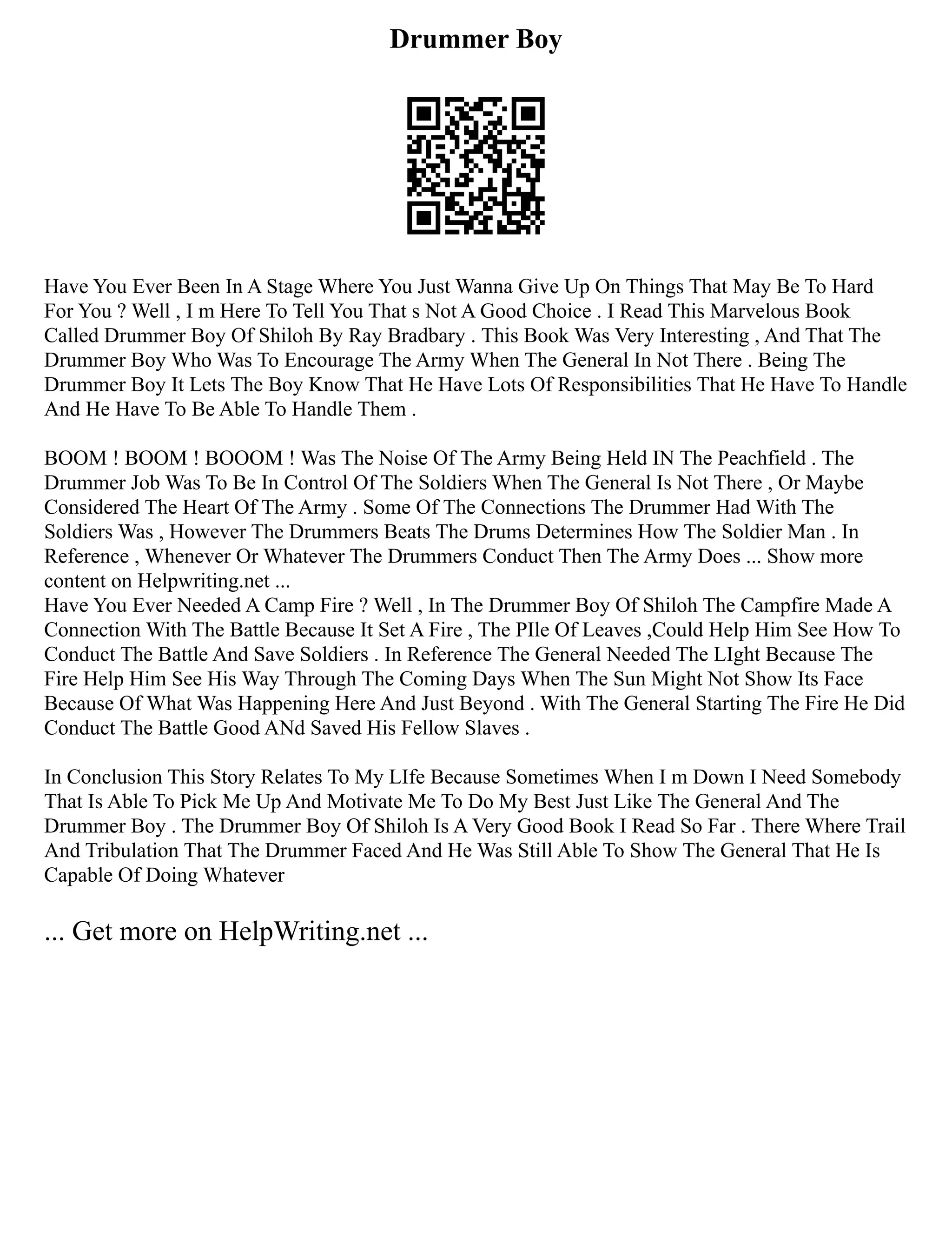 Drummer Boy
Have You Ever Been In A Stage Where You Just Wanna Give Up On Things That May Be To Hard
For You ? Well , I m Here To Tell You That s Not A Good Choice . I Read This Marvelous Book
Called Drummer Boy Of Shiloh By Ray Bradbary . This Book Was Very Interesting , And That The
Drummer Boy Who Was To Encourage The Army When The General In Not There . Being The
Drummer Boy It Lets The Boy Know That He Have Lots Of Responsibilities That He Have To Handle
And He Have To Be Able To Handle Them .
BOOM ! BOOM ! BOOOM ! Was The Noise Of The Army Being Held IN The Peachfield . The
Drummer Job Was To Be In Control Of The Soldiers When The General Is Not There , Or Maybe
Considered The Heart Of The Army . Some Of The Connections The Drummer Had With The
Soldiers Was , However The Drummers Beats The Drums Determines How The Soldier Man . In
Reference , Whenever Or Whatever The Drummers Conduct Then The Army Does ... Show more
content on Helpwriting.net ...
Have You Ever Needed A Camp Fire ? Well , In The Drummer Boy Of Shiloh The Campfire Made A
Connection With The Battle Because It Set A Fire , The PIle Of Leaves ,Could Help Him See How To
Conduct The Battle And Save Soldiers . In Reference The General Needed The LIght Because The
Fire Help Him See His Way Through The Coming Days When The Sun Might Not Show Its Face
Because Of What Was Happening Here And Just Beyond . With The General Starting The Fire He Did
Conduct The Battle Good ANd Saved His Fellow Slaves .
In Conclusion This Story Relates To My LIfe Because Sometimes When I m Down I Need Somebody
That Is Able To Pick Me Up And Motivate Me To Do My Best Just Like The General And The
Drummer Boy . The Drummer Boy Of Shiloh Is A Very Good Book I Read So Far . There Where Trail
And Tribulation That The Drummer Faced And He Was Still Able To Show The General That He Is
Capable Of Doing Whatever
... Get more on HelpWriting.net ...
 