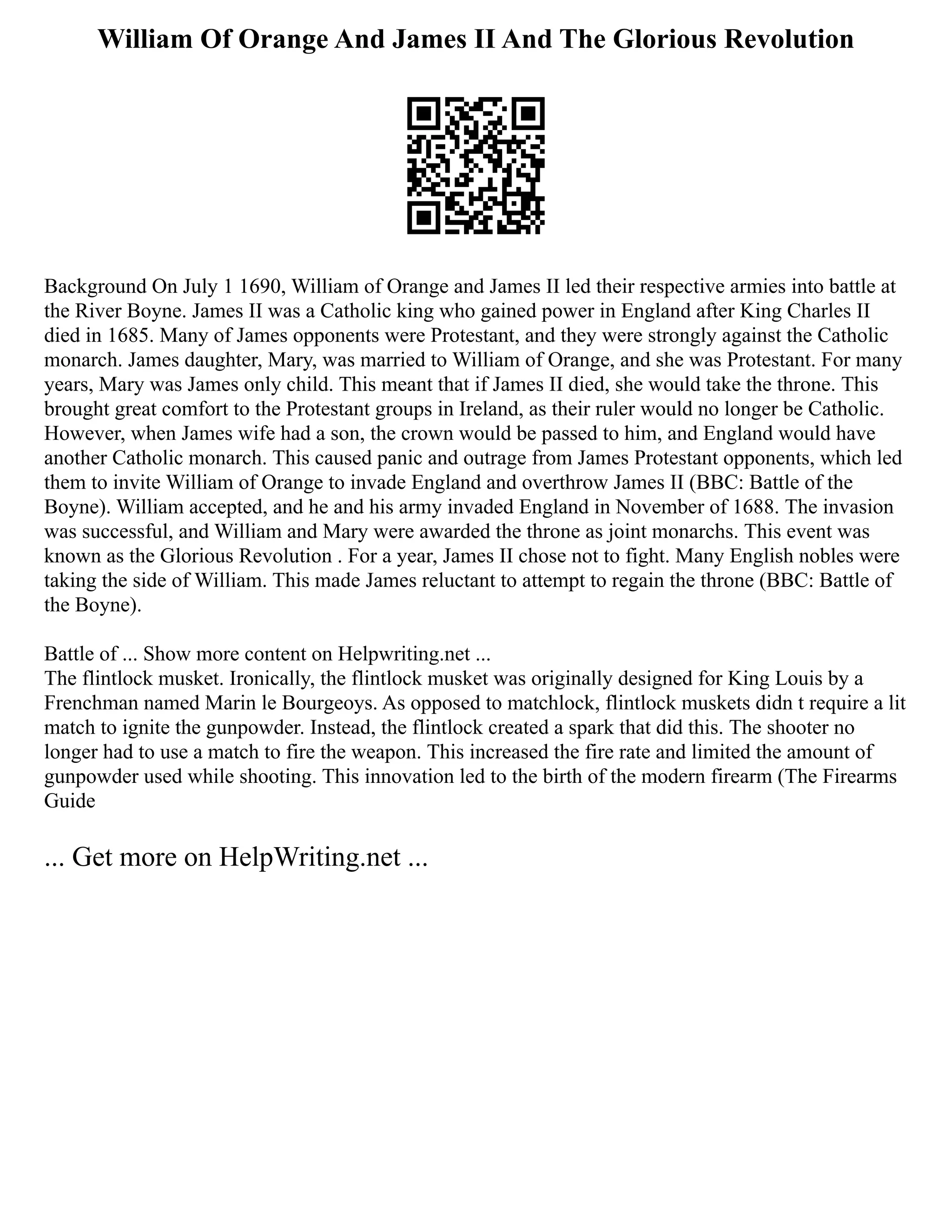 William Of Orange And James II And The Glorious Revolution
Background On July 1 1690, William of Orange and James II led their respective armies into battle at
the River Boyne. James II was a Catholic king who gained power in England after King Charles II
died in 1685. Many of James opponents were Protestant, and they were strongly against the Catholic
monarch. James daughter, Mary, was married to William of Orange, and she was Protestant. For many
years, Mary was James only child. This meant that if James II died, she would take the throne. This
brought great comfort to the Protestant groups in Ireland, as their ruler would no longer be Catholic.
However, when James wife had a son, the crown would be passed to him, and England would have
another Catholic monarch. This caused panic and outrage from James Protestant opponents, which led
them to invite William of Orange to invade England and overthrow James II (BBC: Battle of the
Boyne). William accepted, and he and his army invaded England in November of 1688. The invasion
was successful, and William and Mary were awarded the throne as joint monarchs. This event was
known as the Glorious Revolution . For a year, James II chose not to fight. Many English nobles were
taking the side of William. This made James reluctant to attempt to regain the throne (BBC: Battle of
the Boyne).
Battle of ... Show more content on Helpwriting.net ...
The flintlock musket. Ironically, the flintlock musket was originally designed for King Louis by a
Frenchman named Marin le Bourgeoys. As opposed to matchlock, flintlock muskets didn t require a lit
match to ignite the gunpowder. Instead, the flintlock created a spark that did this. The shooter no
longer had to use a match to fire the weapon. This increased the fire rate and limited the amount of
gunpowder used while shooting. This innovation led to the birth of the modern firearm (The Firearms
Guide
... Get more on HelpWriting.net ...
 