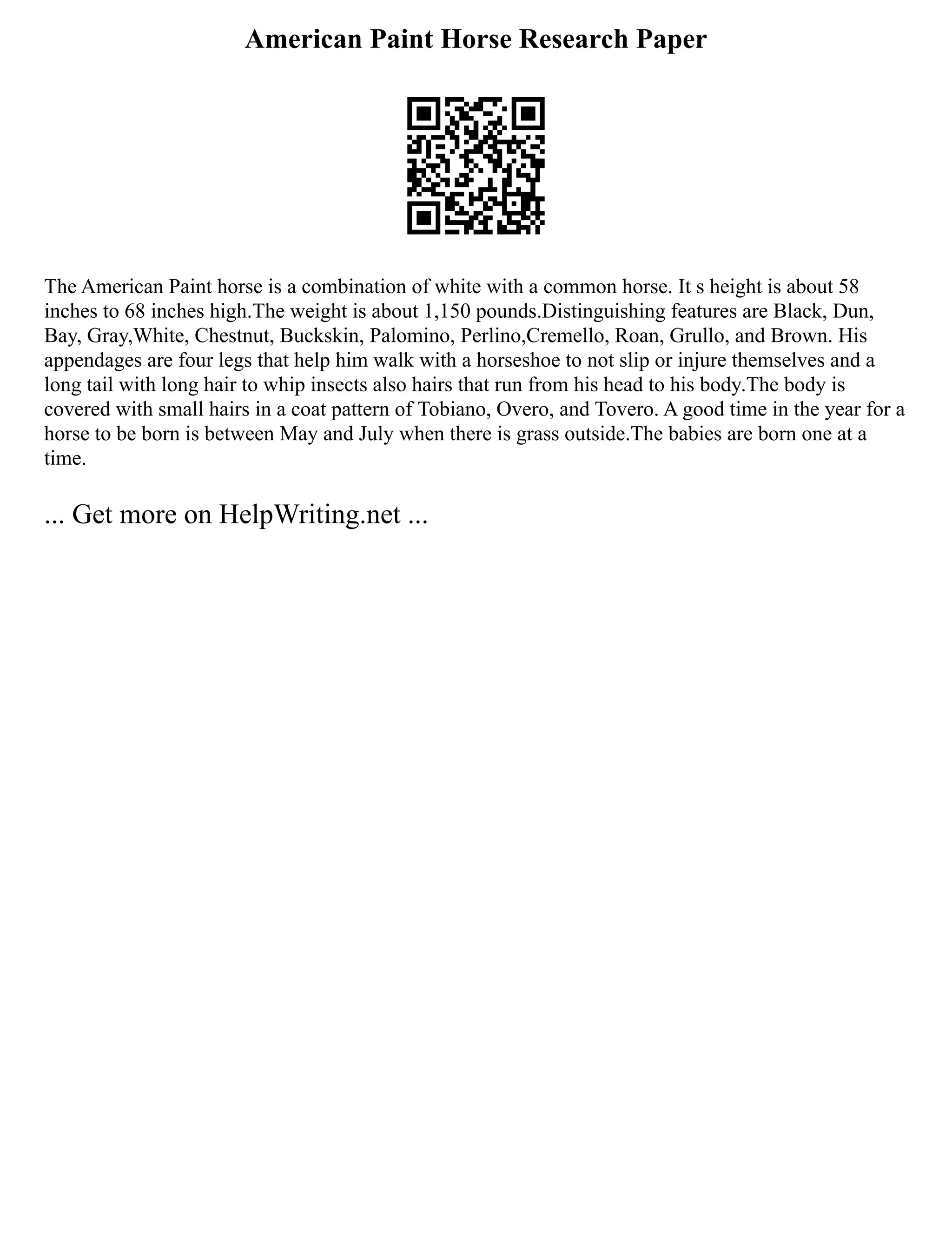 American Paint Horse Research Paper
The American Paint horse is a combination of white with a common horse. It s height is about 58
inches to 68 inches high.The weight is about 1,150 pounds.Distinguishing features are Black, Dun,
Bay, Gray,White, Chestnut, Buckskin, Palomino, Perlino,Cremello, Roan, Grullo, and Brown. His
appendages are four legs that help him walk with a horseshoe to not slip or injure themselves and a
long tail with long hair to whip insects also hairs that run from his head to his body.The body is
covered with small hairs in a coat pattern of Tobiano, Overo, and Tovero. A good time in the year for a
horse to be born is between May and July when there is grass outside.The babies are born one at a
time.
... Get more on HelpWriting.net ...
 