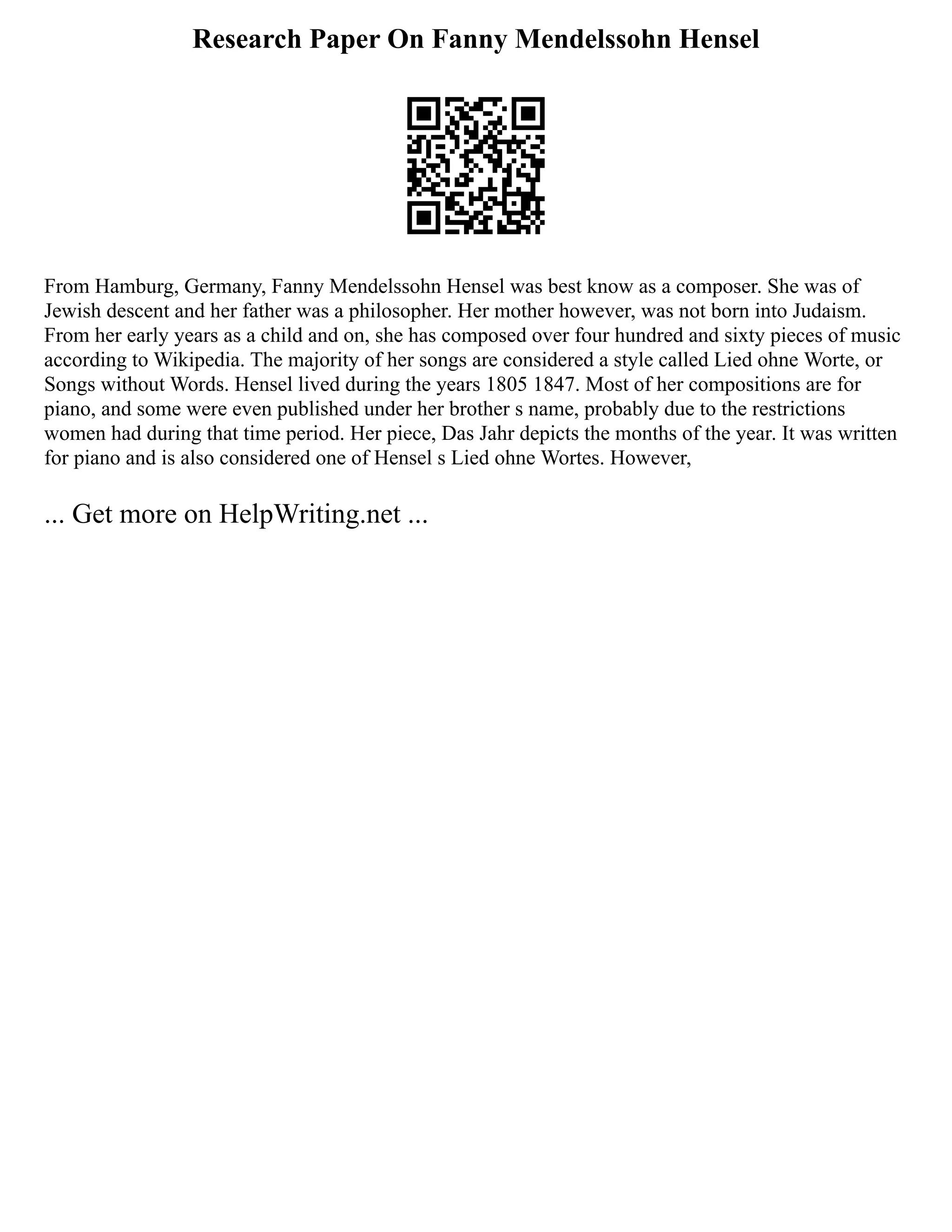 Research Paper On Fanny Mendelssohn Hensel
From Hamburg, Germany, Fanny Mendelssohn Hensel was best know as a composer. She was of
Jewish descent and her father was a philosopher. Her mother however, was not born into Judaism.
From her early years as a child and on, she has composed over four hundred and sixty pieces of music
according to Wikipedia. The majority of her songs are considered a style called Lied ohne Worte, or
Songs without Words. Hensel lived during the years 1805 1847. Most of her compositions are for
piano, and some were even published under her brother s name, probably due to the restrictions
women had during that time period. Her piece, Das Jahr depicts the months of the year. It was written
for piano and is also considered one of Hensel s Lied ohne Wortes. However,
... Get more on HelpWriting.net ...
 