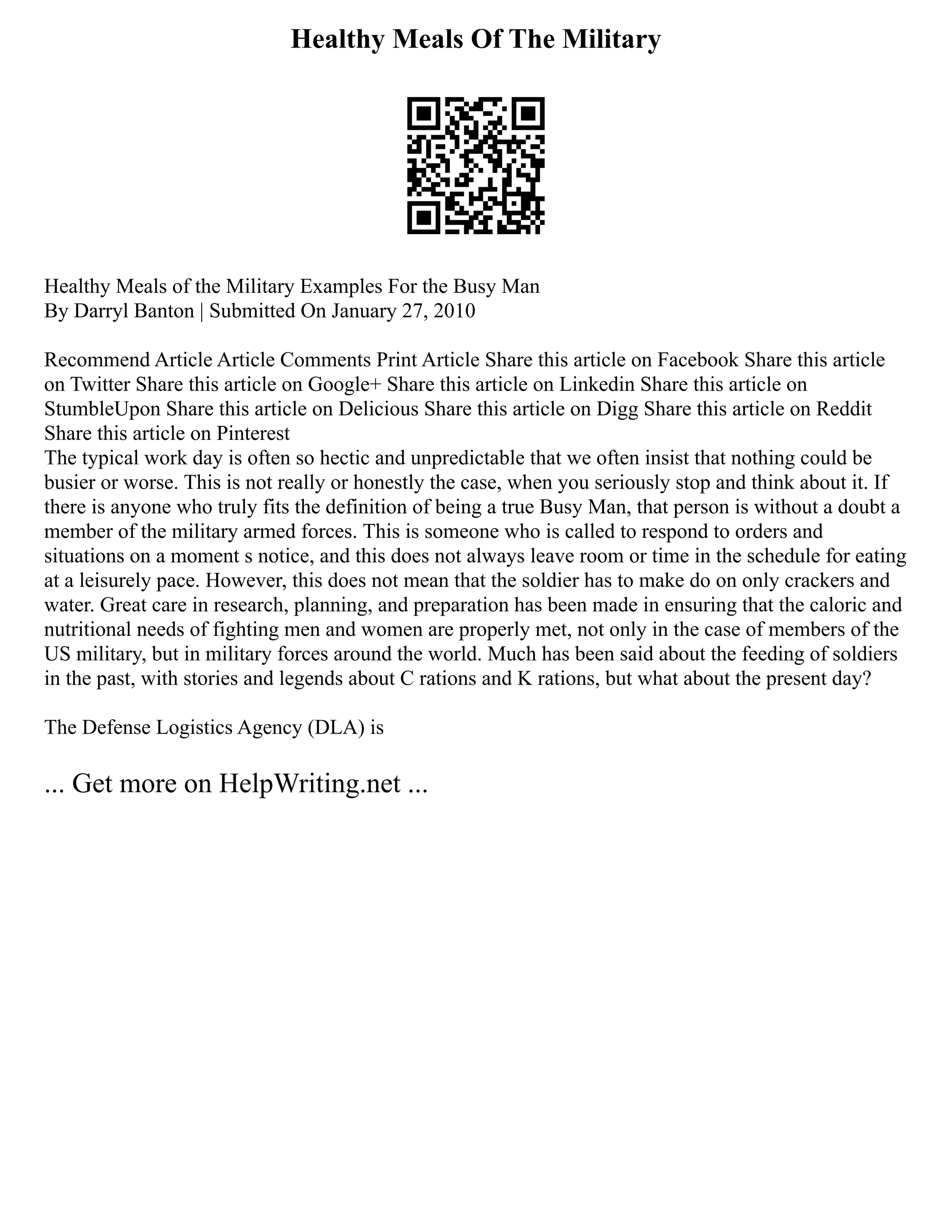 Healthy Meals Of The Military
Healthy Meals of the Military Examples For the Busy Man
By Darryl Banton | Submitted On January 27, 2010
Recommend Article Article Comments Print Article Share this article on Facebook Share this article
on Twitter Share this article on Google+ Share this article on Linkedin Share this article on
StumbleUpon Share this article on Delicious Share this article on Digg Share this article on Reddit
Share this article on Pinterest
The typical work day is often so hectic and unpredictable that we often insist that nothing could be
busier or worse. This is not really or honestly the case, when you seriously stop and think about it. If
there is anyone who truly fits the definition of being a true Busy Man, that person is without a doubt a
member of the military armed forces. This is someone who is called to respond to orders and
situations on a moment s notice, and this does not always leave room or time in the schedule for eating
at a leisurely pace. However, this does not mean that the soldier has to make do on only crackers and
water. Great care in research, planning, and preparation has been made in ensuring that the caloric and
nutritional needs of fighting men and women are properly met, not only in the case of members of the
US military, but in military forces around the world. Much has been said about the feeding of soldiers
in the past, with stories and legends about C rations and K rations, but what about the present day?
The Defense Logistics Agency (DLA) is
... Get more on HelpWriting.net ...
 
