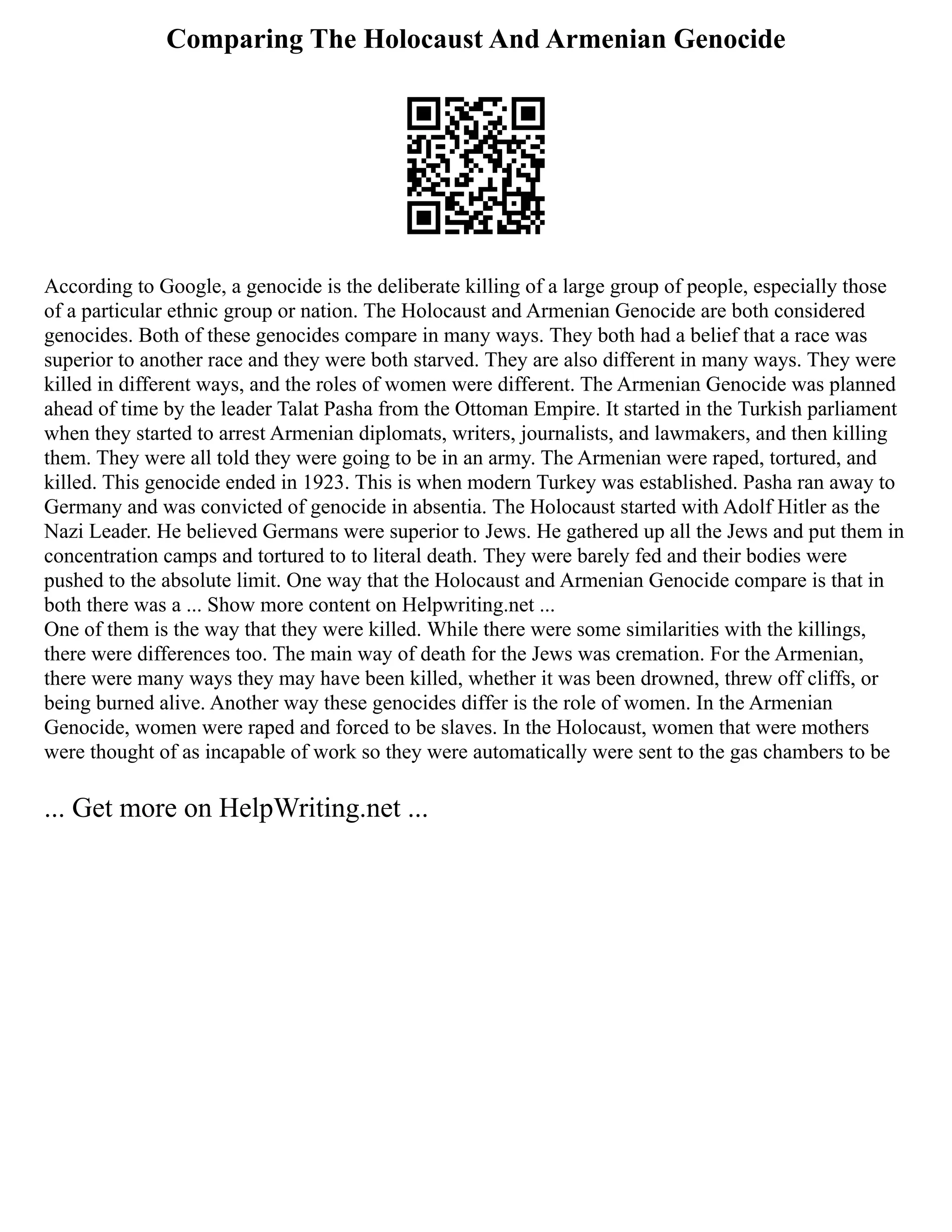 Comparing The Holocaust And Armenian Genocide
According to Google, a genocide is the deliberate killing of a large group of people, especially those
of a particular ethnic group or nation. The Holocaust and Armenian Genocide are both considered
genocides. Both of these genocides compare in many ways. They both had a belief that a race was
superior to another race and they were both starved. They are also different in many ways. They were
killed in different ways, and the roles of women were different. The Armenian Genocide was planned
ahead of time by the leader Talat Pasha from the Ottoman Empire. It started in the Turkish parliament
when they started to arrest Armenian diplomats, writers, journalists, and lawmakers, and then killing
them. They were all told they were going to be in an army. The Armenian were raped, tortured, and
killed. This genocide ended in 1923. This is when modern Turkey was established. Pasha ran away to
Germany and was convicted of genocide in absentia. The Holocaust started with Adolf Hitler as the
Nazi Leader. He believed Germans were superior to Jews. He gathered up all the Jews and put them in
concentration camps and tortured to to literal death. They were barely fed and their bodies were
pushed to the absolute limit. One way that the Holocaust and Armenian Genocide compare is that in
both there was a ... Show more content on Helpwriting.net ...
One of them is the way that they were killed. While there were some similarities with the killings,
there were differences too. The main way of death for the Jews was cremation. For the Armenian,
there were many ways they may have been killed, whether it was been drowned, threw off cliffs, or
being burned alive. Another way these genocides differ is the role of women. In the Armenian
Genocide, women were raped and forced to be slaves. In the Holocaust, women that were mothers
were thought of as incapable of work so they were automatically were sent to the gas chambers to be
... Get more on HelpWriting.net ...
 