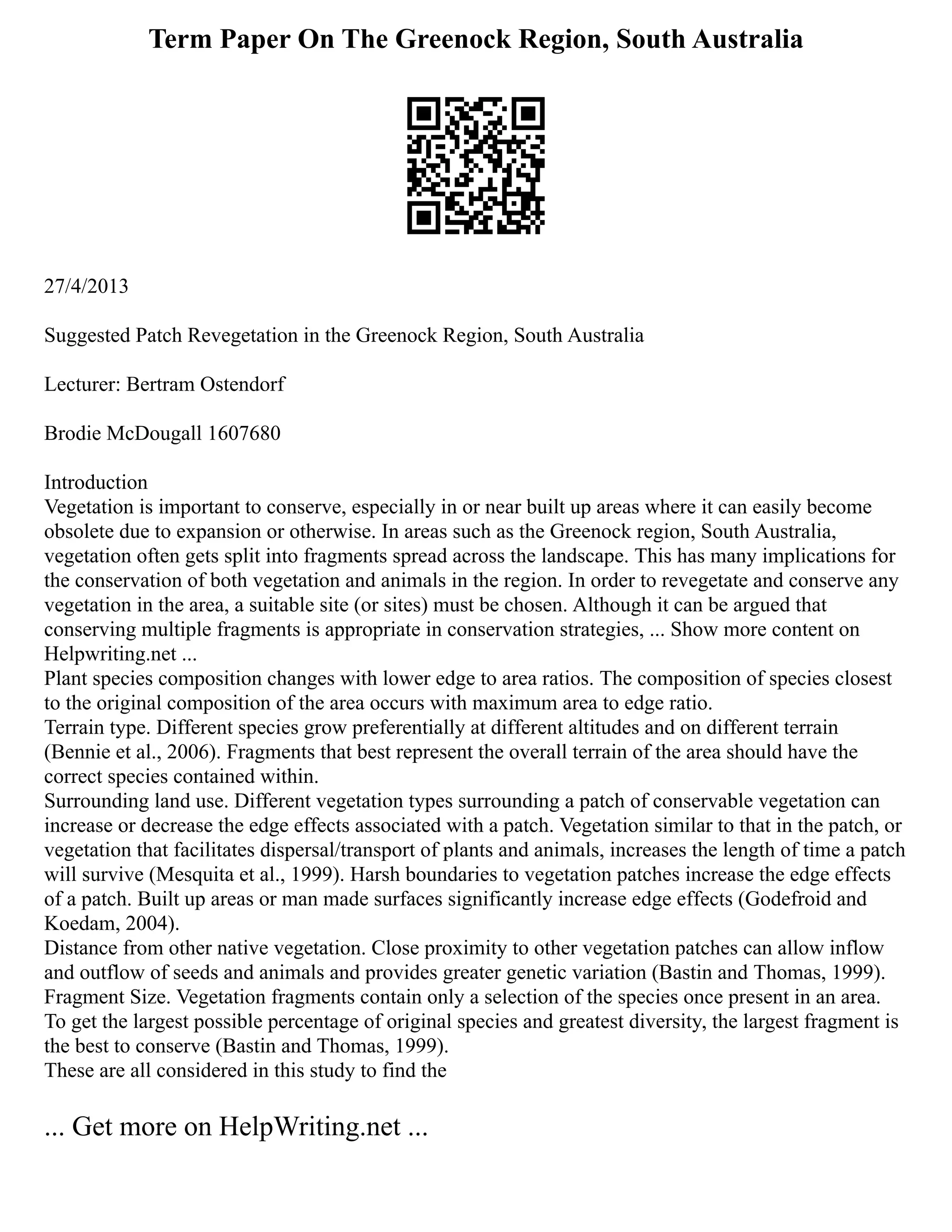 Term Paper On The Greenock Region, South Australia
27/4/2013
Suggested Patch Revegetation in the Greenock Region, South Australia
Lecturer: Bertram Ostendorf
Brodie McDougall 1607680
Introduction
Vegetation is important to conserve, especially in or near built up areas where it can easily become
obsolete due to expansion or otherwise. In areas such as the Greenock region, South Australia,
vegetation often gets split into fragments spread across the landscape. This has many implications for
the conservation of both vegetation and animals in the region. In order to revegetate and conserve any
vegetation in the area, a suitable site (or sites) must be chosen. Although it can be argued that
conserving multiple fragments is appropriate in conservation strategies, ... Show more content on
Helpwriting.net ...
Plant species composition changes with lower edge to area ratios. The composition of species closest
to the original composition of the area occurs with maximum area to edge ratio.
Terrain type. Different species grow preferentially at different altitudes and on different terrain
(Bennie et al., 2006). Fragments that best represent the overall terrain of the area should have the
correct species contained within.
Surrounding land use. Different vegetation types surrounding a patch of conservable vegetation can
increase or decrease the edge effects associated with a patch. Vegetation similar to that in the patch, or
vegetation that facilitates dispersal/transport of plants and animals, increases the length of time a patch
will survive (Mesquita et al., 1999). Harsh boundaries to vegetation patches increase the edge effects
of a patch. Built up areas or man made surfaces significantly increase edge effects (Godefroid and
Koedam, 2004).
Distance from other native vegetation. Close proximity to other vegetation patches can allow inflow
and outflow of seeds and animals and provides greater genetic variation (Bastin and Thomas, 1999).
Fragment Size. Vegetation fragments contain only a selection of the species once present in an area.
To get the largest possible percentage of original species and greatest diversity, the largest fragment is
the best to conserve (Bastin and Thomas, 1999).
These are all considered in this study to find the
... Get more on HelpWriting.net ...
 