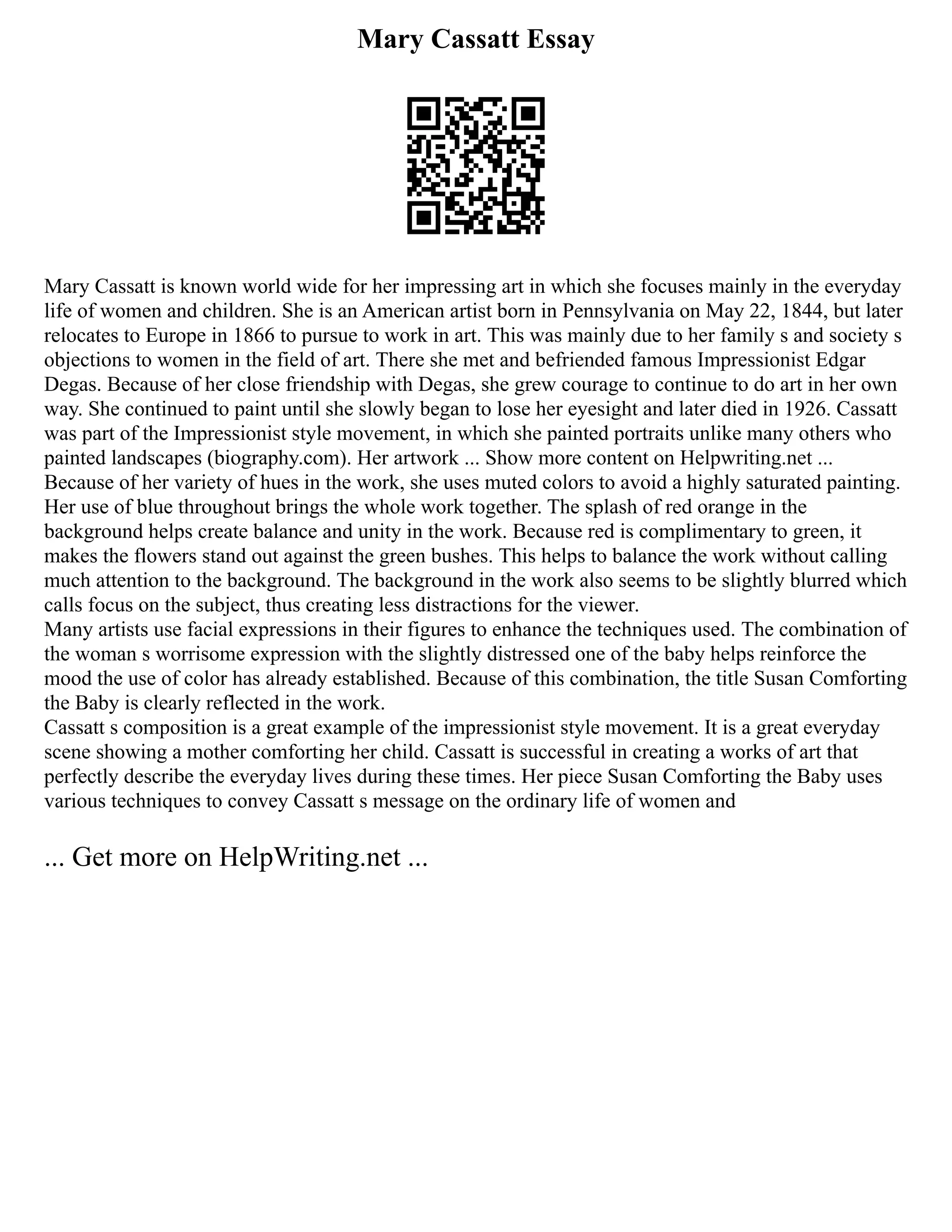 Mary Cassatt Essay
Mary Cassatt is known world wide for her impressing art in which she focuses mainly in the everyday
life of women and children. She is an American artist born in Pennsylvania on May 22, 1844, but later
relocates to Europe in 1866 to pursue to work in art. This was mainly due to her family s and society s
objections to women in the field of art. There she met and befriended famous Impressionist Edgar
Degas. Because of her close friendship with Degas, she grew courage to continue to do art in her own
way. She continued to paint until she slowly began to lose her eyesight and later died in 1926. Cassatt
was part of the Impressionist style movement, in which she painted portraits unlike many others who
painted landscapes (biography.com). Her artwork ... Show more content on Helpwriting.net ...
Because of her variety of hues in the work, she uses muted colors to avoid a highly saturated painting.
Her use of blue throughout brings the whole work together. The splash of red orange in the
background helps create balance and unity in the work. Because red is complimentary to green, it
makes the flowers stand out against the green bushes. This helps to balance the work without calling
much attention to the background. The background in the work also seems to be slightly blurred which
calls focus on the subject, thus creating less distractions for the viewer.
Many artists use facial expressions in their figures to enhance the techniques used. The combination of
the woman s worrisome expression with the slightly distressed one of the baby helps reinforce the
mood the use of color has already established. Because of this combination, the title Susan Comforting
the Baby is clearly reflected in the work.
Cassatt s composition is a great example of the impressionist style movement. It is a great everyday
scene showing a mother comforting her child. Cassatt is successful in creating a works of art that
perfectly describe the everyday lives during these times. Her piece Susan Comforting the Baby uses
various techniques to convey Cassatt s message on the ordinary life of women and
... Get more on HelpWriting.net ...
 