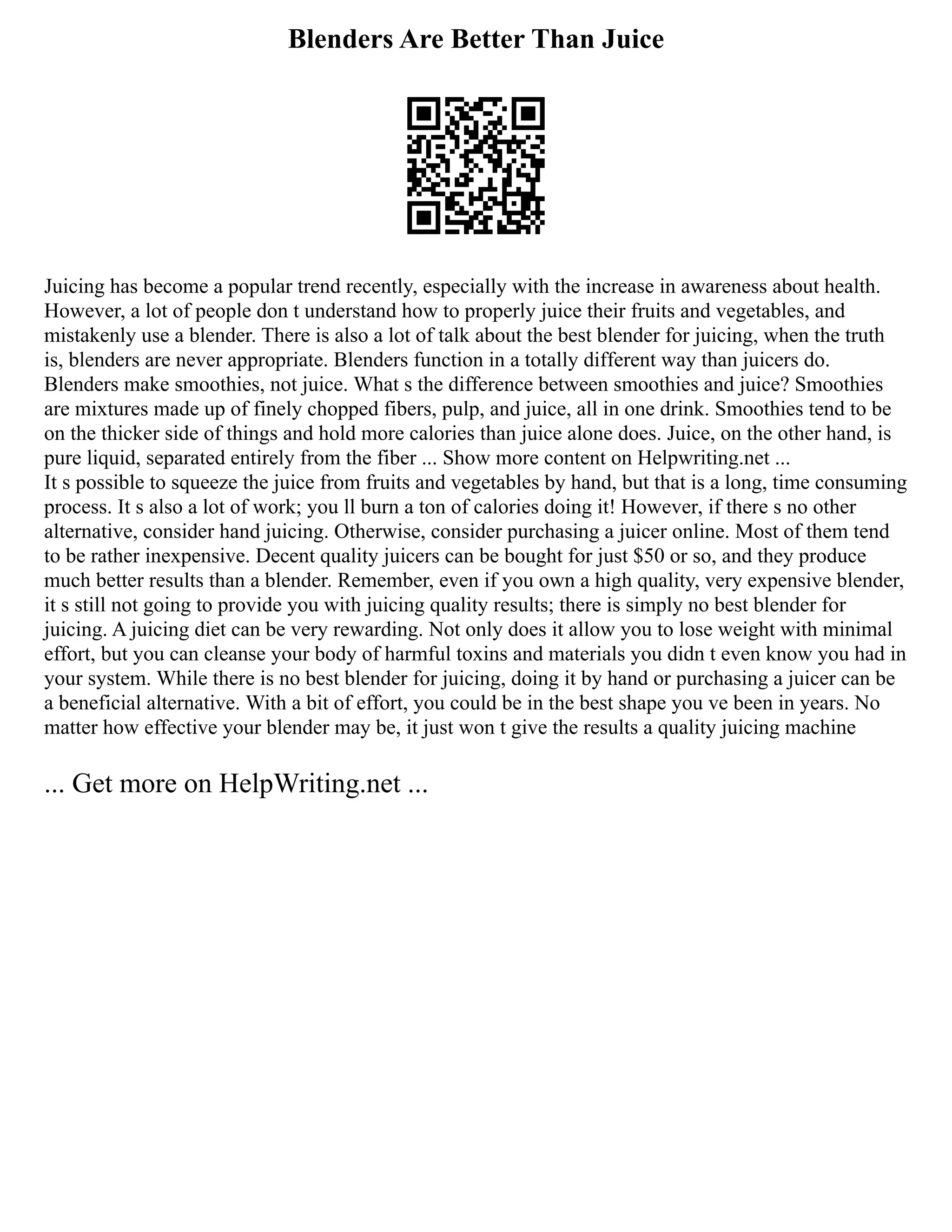 Blenders Are Better Than Juice
Juicing has become a popular trend recently, especially with the increase in awareness about health.
However, a lot of people don t understand how to properly juice their fruits and vegetables, and
mistakenly use a blender. There is also a lot of talk about the best blender for juicing, when the truth
is, blenders are never appropriate. Blenders function in a totally different way than juicers do.
Blenders make smoothies, not juice. What s the difference between smoothies and juice? Smoothies
are mixtures made up of finely chopped fibers, pulp, and juice, all in one drink. Smoothies tend to be
on the thicker side of things and hold more calories than juice alone does. Juice, on the other hand, is
pure liquid, separated entirely from the fiber ... Show more content on Helpwriting.net ...
It s possible to squeeze the juice from fruits and vegetables by hand, but that is a long, time consuming
process. It s also a lot of work; you ll burn a ton of calories doing it! However, if there s no other
alternative, consider hand juicing. Otherwise, consider purchasing a juicer online. Most of them tend
to be rather inexpensive. Decent quality juicers can be bought for just $50 or so, and they produce
much better results than a blender. Remember, even if you own a high quality, very expensive blender,
it s still not going to provide you with juicing quality results; there is simply no best blender for
juicing. A juicing diet can be very rewarding. Not only does it allow you to lose weight with minimal
effort, but you can cleanse your body of harmful toxins and materials you didn t even know you had in
your system. While there is no best blender for juicing, doing it by hand or purchasing a juicer can be
a beneficial alternative. With a bit of effort, you could be in the best shape you ve been in years. No
matter how effective your blender may be, it just won t give the results a quality juicing machine
... Get more on HelpWriting.net ...
 
