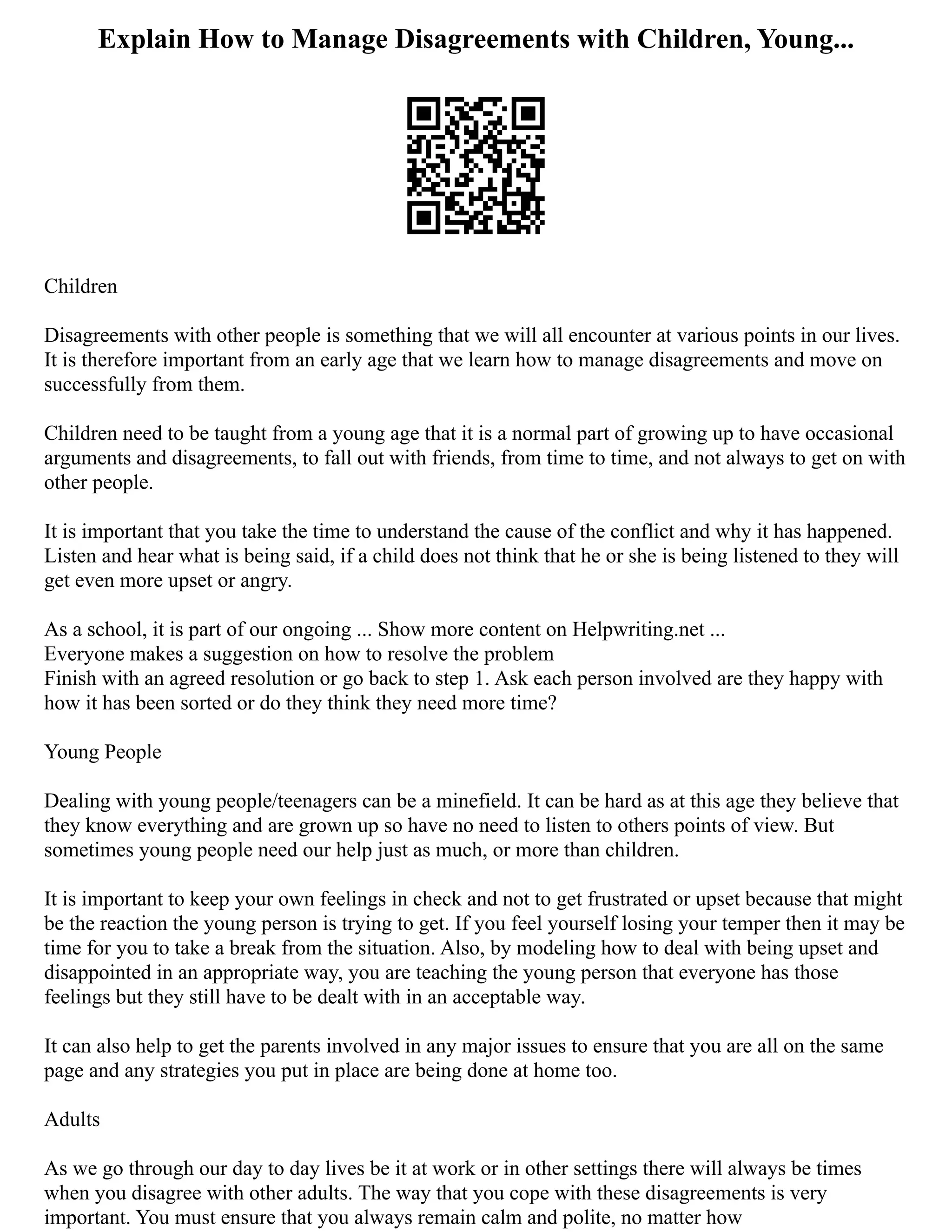 Explain How to Manage Disagreements with Children, Young...
Children
Disagreements with other people is something that we will all encounter at various points in our lives.
It is therefore important from an early age that we learn how to manage disagreements and move on
successfully from them.
Children need to be taught from a young age that it is a normal part of growing up to have occasional
arguments and disagreements, to fall out with friends, from time to time, and not always to get on with
other people.
It is important that you take the time to understand the cause of the conflict and why it has happened.
Listen and hear what is being said, if a child does not think that he or she is being listened to they will
get even more upset or angry.
As a school, it is part of our ongoing ... Show more content on Helpwriting.net ...
Everyone makes a suggestion on how to resolve the problem
Finish with an agreed resolution or go back to step 1. Ask each person involved are they happy with
how it has been sorted or do they think they need more time?
Young People
Dealing with young people/teenagers can be a minefield. It can be hard as at this age they believe that
they know everything and are grown up so have no need to listen to others points of view. But
sometimes young people need our help just as much, or more than children.
It is important to keep your own feelings in check and not to get frustrated or upset because that might
be the reaction the young person is trying to get. If you feel yourself losing your temper then it may be
time for you to take a break from the situation. Also, by modeling how to deal with being upset and
disappointed in an appropriate way, you are teaching the young person that everyone has those
feelings but they still have to be dealt with in an acceptable way.
It can also help to get the parents involved in any major issues to ensure that you are all on the same
page and any strategies you put in place are being done at home too.
Adults
As we go through our day to day lives be it at work or in other settings there will always be times
when you disagree with other adults. The way that you cope with these disagreements is very
important. You must ensure that you always remain calm and polite, no matter how
 