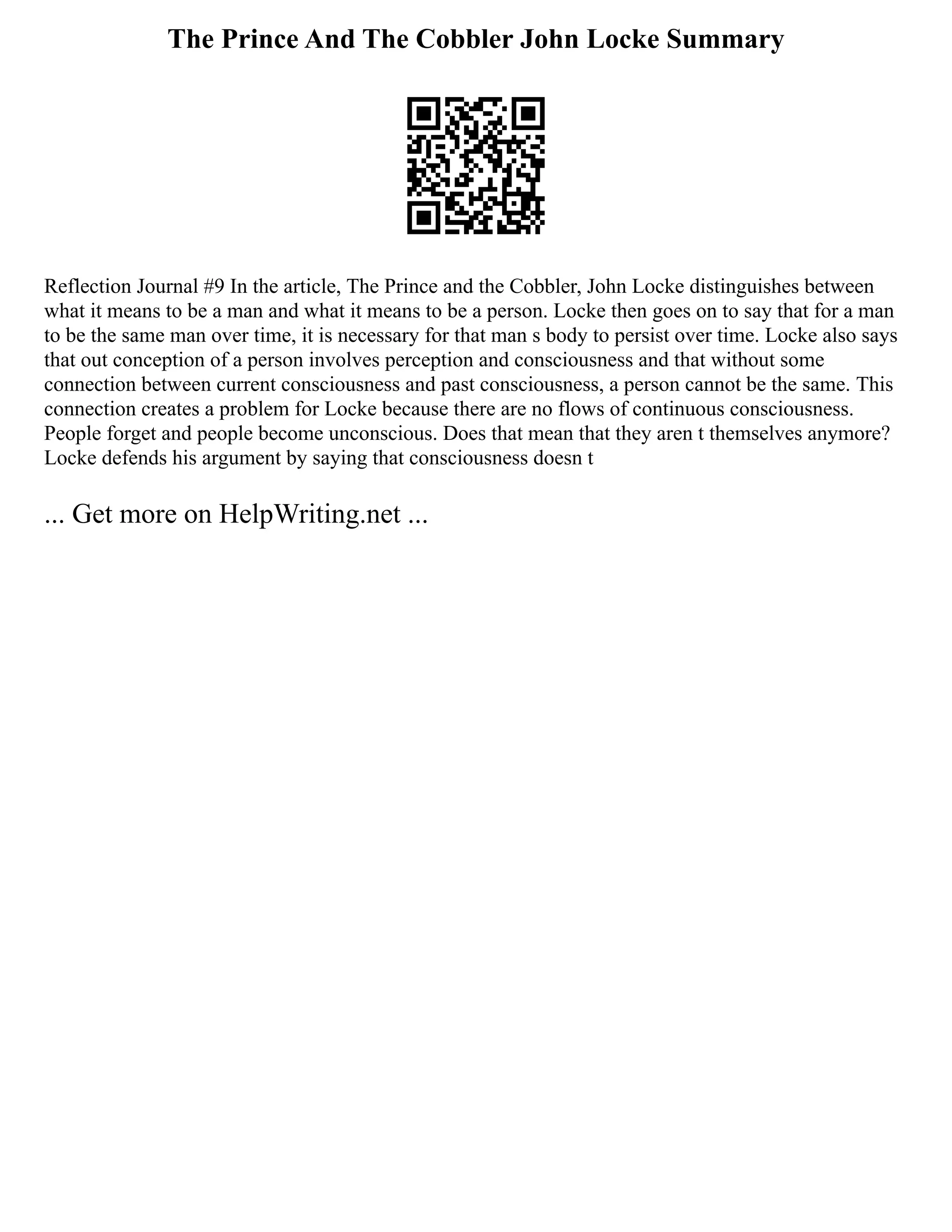 The Prince And The Cobbler John Locke Summary
Reflection Journal #9 In the article, The Prince and the Cobbler, John Locke distinguishes between
what it means to be a man and what it means to be a person. Locke then goes on to say that for a man
to be the same man over time, it is necessary for that man s body to persist over time. Locke also says
that out conception of a person involves perception and consciousness and that without some
connection between current consciousness and past consciousness, a person cannot be the same. This
connection creates a problem for Locke because there are no flows of continuous consciousness.
People forget and people become unconscious. Does that mean that they aren t themselves anymore?
Locke defends his argument by saying that consciousness doesn t
... Get more on HelpWriting.net ...
 