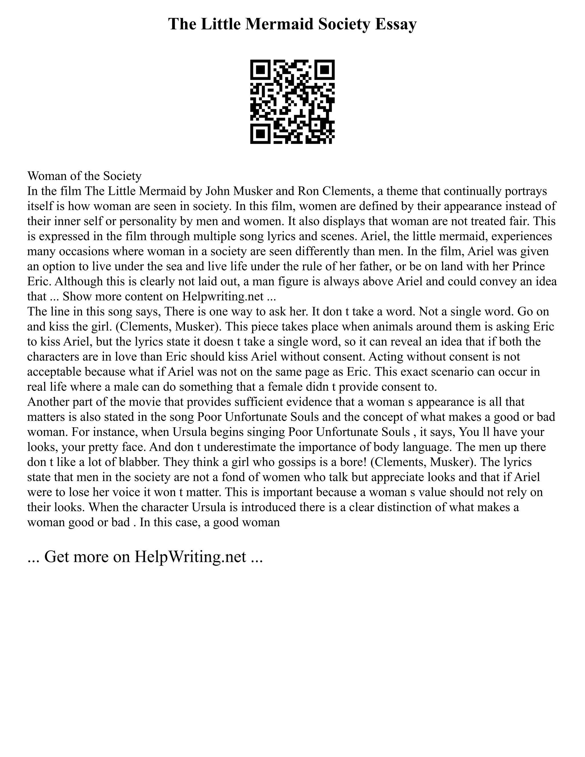 The Little Mermaid Society Essay
Woman of the Society
In the film The Little Mermaid by John Musker and Ron Clements, a theme that continually portrays
itself is how woman are seen in society. In this film, women are defined by their appearance instead of
their inner self or personality by men and women. It also displays that woman are not treated fair. This
is expressed in the film through multiple song lyrics and scenes. Ariel, the little mermaid, experiences
many occasions where woman in a society are seen differently than men. In the film, Ariel was given
an option to live under the sea and live life under the rule of her father, or be on land with her Prince
Eric. Although this is clearly not laid out, a man figure is always above Ariel and could convey an idea
that ... Show more content on Helpwriting.net ...
The line in this song says, There is one way to ask her. It don t take a word. Not a single word. Go on
and kiss the girl. (Clements, Musker). This piece takes place when animals around them is asking Eric
to kiss Ariel, but the lyrics state it doesn t take a single word, so it can reveal an idea that if both the
characters are in love than Eric should kiss Ariel without consent. Acting without consent is not
acceptable because what if Ariel was not on the same page as Eric. This exact scenario can occur in
real life where a male can do something that a female didn t provide consent to.
Another part of the movie that provides sufficient evidence that a woman s appearance is all that
matters is also stated in the song Poor Unfortunate Souls and the concept of what makes a good or bad
woman. For instance, when Ursula begins singing Poor Unfortunate Souls , it says, You ll have your
looks, your pretty face. And don t underestimate the importance of body language. The men up there
don t like a lot of blabber. They think a girl who gossips is a bore! (Clements, Musker). The lyrics
state that men in the society are not a fond of women who talk but appreciate looks and that if Ariel
were to lose her voice it won t matter. This is important because a woman s value should not rely on
their looks. When the character Ursula is introduced there is a clear distinction of what makes a
woman good or bad . In this case, a good woman
... Get more on HelpWriting.net ...
 