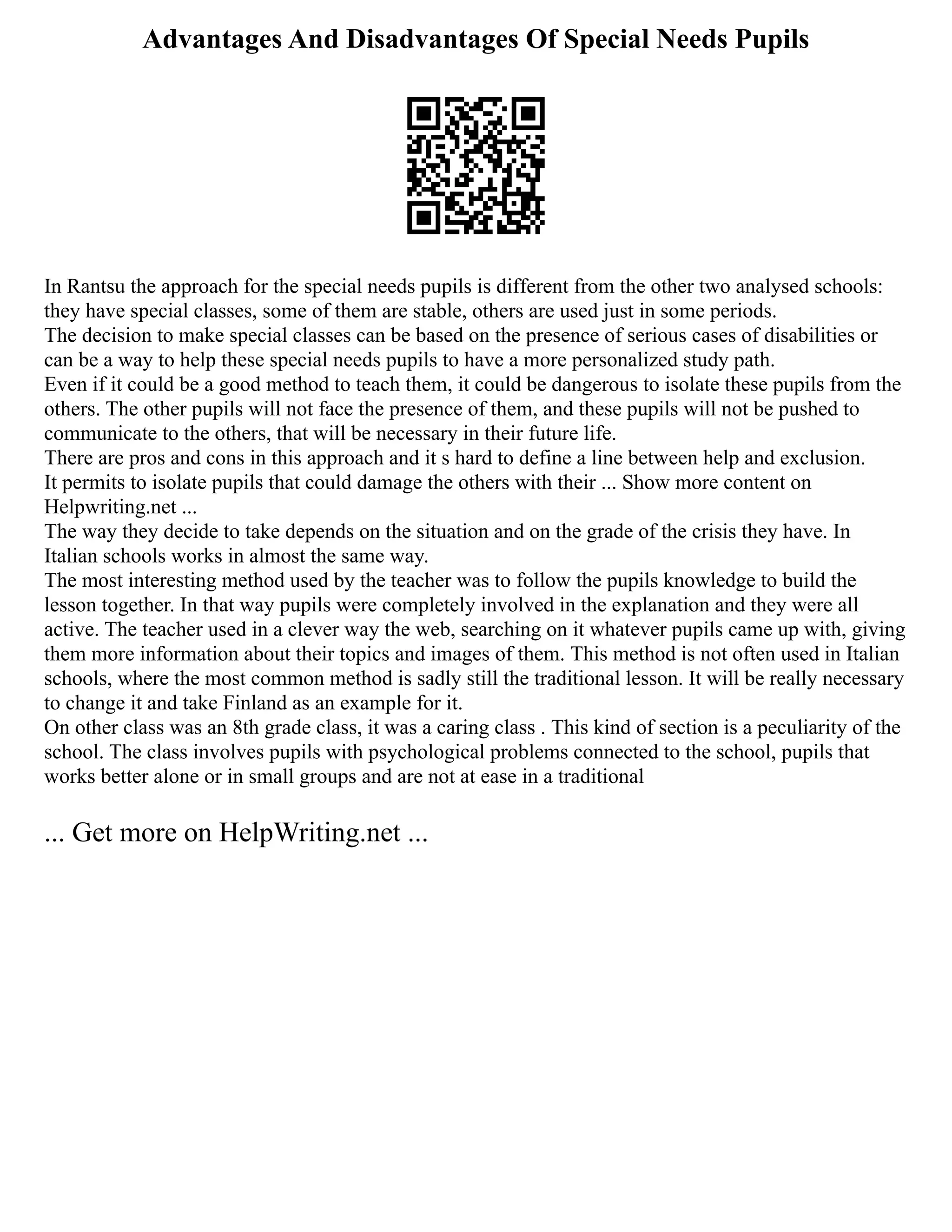 Advantages And Disadvantages Of Special Needs Pupils
In Rantsu the approach for the special needs pupils is different from the other two analysed schools:
they have special classes, some of them are stable, others are used just in some periods.
The decision to make special classes can be based on the presence of serious cases of disabilities or
can be a way to help these special needs pupils to have a more personalized study path.
Even if it could be a good method to teach them, it could be dangerous to isolate these pupils from the
others. The other pupils will not face the presence of them, and these pupils will not be pushed to
communicate to the others, that will be necessary in their future life.
There are pros and cons in this approach and it s hard to define a line between help and exclusion.
It permits to isolate pupils that could damage the others with their ... Show more content on
Helpwriting.net ...
The way they decide to take depends on the situation and on the grade of the crisis they have. In
Italian schools works in almost the same way.
The most interesting method used by the teacher was to follow the pupils knowledge to build the
lesson together. In that way pupils were completely involved in the explanation and they were all
active. The teacher used in a clever way the web, searching on it whatever pupils came up with, giving
them more information about their topics and images of them. This method is not often used in Italian
schools, where the most common method is sadly still the traditional lesson. It will be really necessary
to change it and take Finland as an example for it.
On other class was an 8th grade class, it was a caring class . This kind of section is a peculiarity of the
school. The class involves pupils with psychological problems connected to the school, pupils that
works better alone or in small groups and are not at ease in a traditional
... Get more on HelpWriting.net ...
 