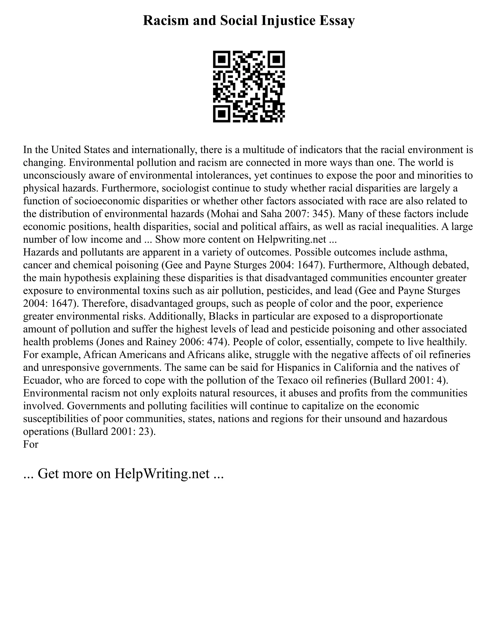 Racism and Social Injustice Essay
In the United States and internationally, there is a multitude of indicators that the racial environment is
changing. Environmental pollution and racism are connected in more ways than one. The world is
unconsciously aware of environmental intolerances, yet continues to expose the poor and minorities to
physical hazards. Furthermore, sociologist continue to study whether racial disparities are largely a
function of socioeconomic disparities or whether other factors associated with race are also related to
the distribution of environmental hazards (Mohai and Saha 2007: 345). Many of these factors include
economic positions, health disparities, social and political affairs, as well as racial inequalities. A large
number of low income and ... Show more content on Helpwriting.net ...
Hazards and pollutants are apparent in a variety of outcomes. Possible outcomes include asthma,
cancer and chemical poisoning (Gee and Payne Sturges 2004: 1647). Furthermore, Although debated,
the main hypothesis explaining these disparities is that disadvantaged communities encounter greater
exposure to environmental toxins such as air pollution, pesticides, and lead (Gee and Payne Sturges
2004: 1647). Therefore, disadvantaged groups, such as people of color and the poor, experience
greater environmental risks. Additionally, Blacks in particular are exposed to a disproportionate
amount of pollution and suffer the highest levels of lead and pesticide poisoning and other associated
health problems (Jones and Rainey 2006: 474). People of color, essentially, compete to live healthily.
For example, African Americans and Africans alike, struggle with the negative affects of oil refineries
and unresponsive governments. The same can be said for Hispanics in California and the natives of
Ecuador, who are forced to cope with the pollution of the Texaco oil refineries (Bullard 2001: 4).
Environmental racism not only exploits natural resources, it abuses and profits from the communities
involved. Governments and polluting facilities will continue to capitalize on the economic
susceptibilities of poor communities, states, nations and regions for their unsound and hazardous
operations (Bullard 2001: 23).
For
... Get more on HelpWriting.net ...
 