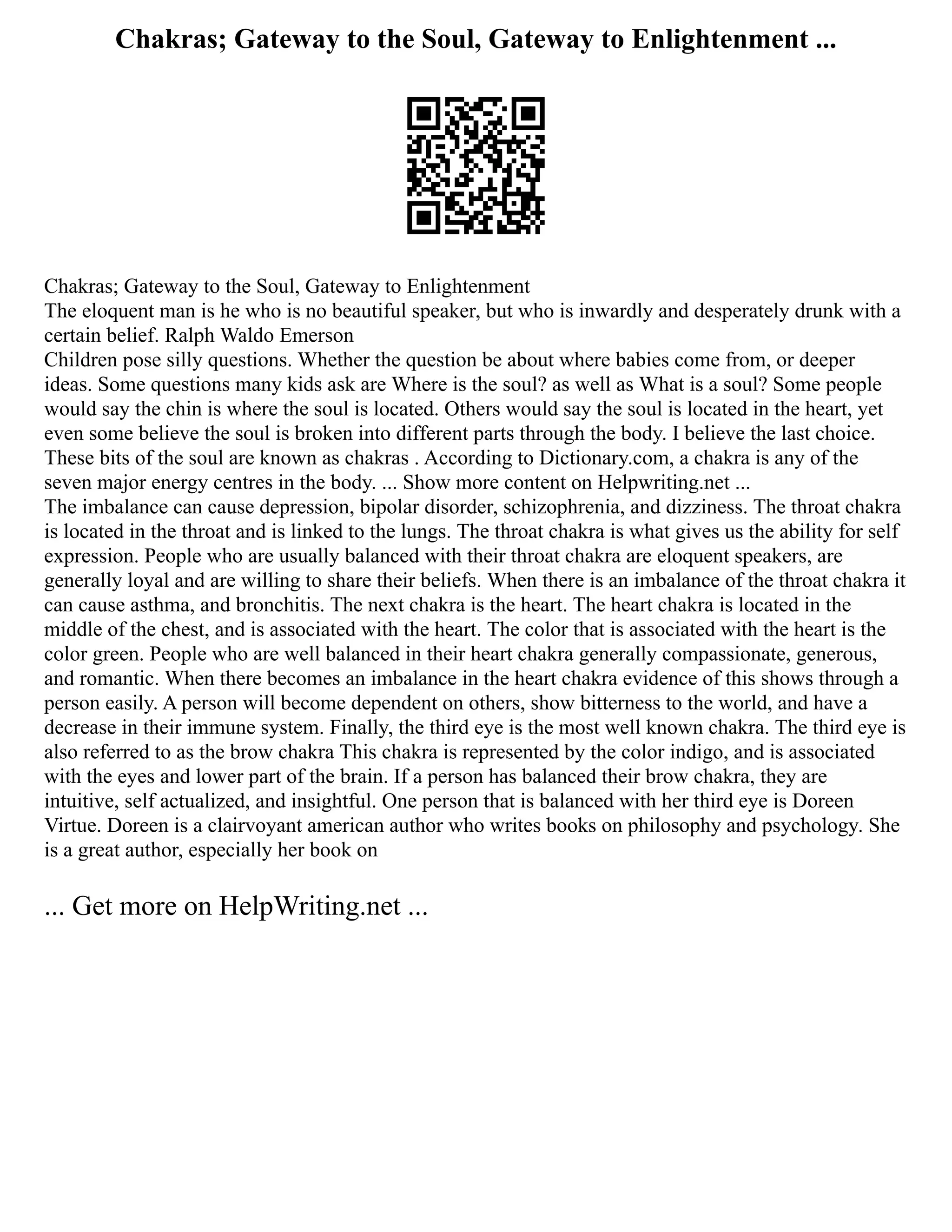 Chakras; Gateway to the Soul, Gateway to Enlightenment ...
Chakras; Gateway to the Soul, Gateway to Enlightenment
The eloquent man is he who is no beautiful speaker, but who is inwardly and desperately drunk with a
certain belief. Ralph Waldo Emerson
Children pose silly questions. Whether the question be about where babies come from, or deeper
ideas. Some questions many kids ask are Where is the soul? as well as What is a soul? Some people
would say the chin is where the soul is located. Others would say the soul is located in the heart, yet
even some believe the soul is broken into different parts through the body. I believe the last choice.
These bits of the soul are known as chakras . According to Dictionary.com, a chakra is any of the
seven major energy centres in the body. ... Show more content on Helpwriting.net ...
The imbalance can cause depression, bipolar disorder, schizophrenia, and dizziness. The throat chakra
is located in the throat and is linked to the lungs. The throat chakra is what gives us the ability for self
expression. People who are usually balanced with their throat chakra are eloquent speakers, are
generally loyal and are willing to share their beliefs. When there is an imbalance of the throat chakra it
can cause asthma, and bronchitis. The next chakra is the heart. The heart chakra is located in the
middle of the chest, and is associated with the heart. The color that is associated with the heart is the
color green. People who are well balanced in their heart chakra generally compassionate, generous,
and romantic. When there becomes an imbalance in the heart chakra evidence of this shows through a
person easily. A person will become dependent on others, show bitterness to the world, and have a
decrease in their immune system. Finally, the third eye is the most well known chakra. The third eye is
also referred to as the brow chakra This chakra is represented by the color indigo, and is associated
with the eyes and lower part of the brain. If a person has balanced their brow chakra, they are
intuitive, self actualized, and insightful. One person that is balanced with her third eye is Doreen
Virtue. Doreen is a clairvoyant american author who writes books on philosophy and psychology. She
is a great author, especially her book on
... Get more on HelpWriting.net ...
 