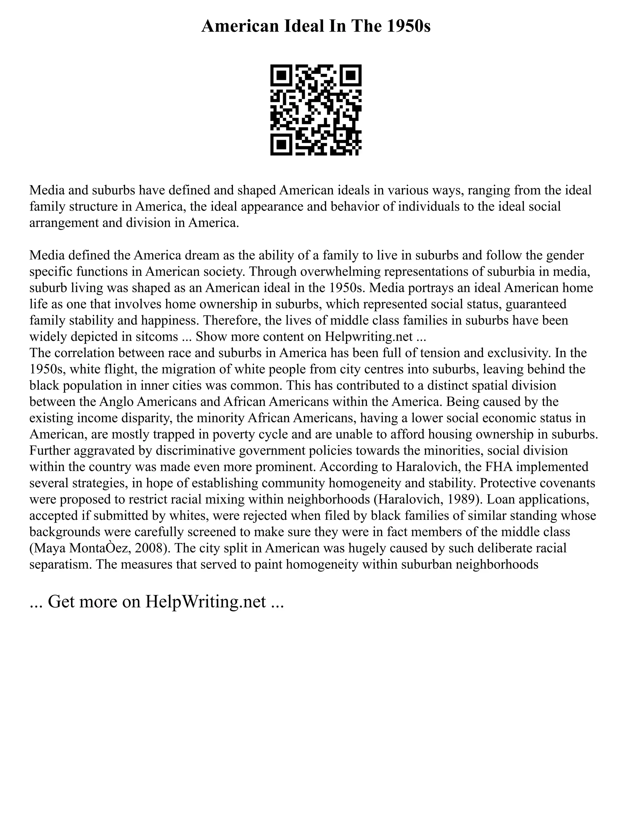 American Ideal In The 1950s
Media and suburbs have defined and shaped American ideals in various ways, ranging from the ideal
family structure in America, the ideal appearance and behavior of individuals to the ideal social
arrangement and division in America.
Media defined the America dream as the ability of a family to live in suburbs and follow the gender
specific functions in American society. Through overwhelming representations of suburbia in media,
suburb living was shaped as an American ideal in the 1950s. Media portrays an ideal American home
life as one that involves home ownership in suburbs, which represented social status, guaranteed
family stability and happiness. Therefore, the lives of middle class families in suburbs have been
widely depicted in sitcoms ... Show more content on Helpwriting.net ...
The correlation between race and suburbs in America has been full of tension and exclusivity. In the
1950s, white flight, the migration of white people from city centres into suburbs, leaving behind the
black population in inner cities was common. This has contributed to a distinct spatial division
between the Anglo Americans and African Americans within the America. Being caused by the
existing income disparity, the minority African Americans, having a lower social economic status in
American, are mostly trapped in poverty cycle and are unable to afford housing ownership in suburbs.
Further aggravated by discriminative government policies towards the minorities, social division
within the country was made even more prominent. According to Haralovich, the FHA implemented
several strategies, in hope of establishing community homogeneity and stability. Protective covenants
were proposed to restrict racial mixing within neighborhoods (Haralovich, 1989). Loan applications,
accepted if submitted by whites, were rejected when filed by black families of similar standing whose
backgrounds were carefully screened to make sure they were in fact members of the middle class
(Maya MontaÒez, 2008). The city split in American was hugely caused by such deliberate racial
separatism. The measures that served to paint homogeneity within suburban neighborhoods
... Get more on HelpWriting.net ...
 