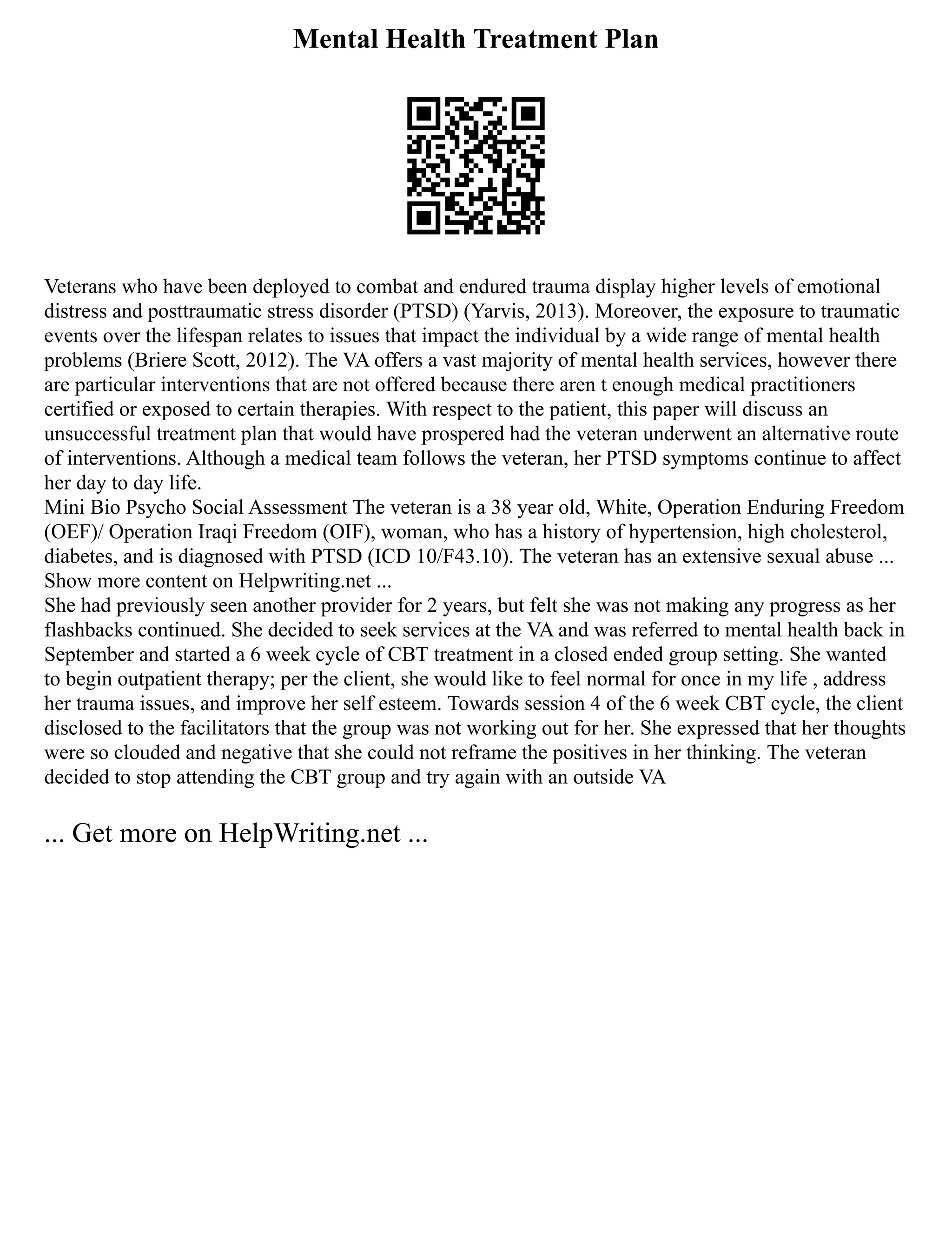 Mental Health Treatment Plan
Veterans who have been deployed to combat and endured trauma display higher levels of emotional
distress and posttraumatic stress disorder (PTSD) (Yarvis, 2013). Moreover, the exposure to traumatic
events over the lifespan relates to issues that impact the individual by a wide range of mental health
problems (Briere Scott, 2012). The VA offers a vast majority of mental health services, however there
are particular interventions that are not offered because there aren t enough medical practitioners
certified or exposed to certain therapies. With respect to the patient, this paper will discuss an
unsuccessful treatment plan that would have prospered had the veteran underwent an alternative route
of interventions. Although a medical team follows the veteran, her PTSD symptoms continue to affect
her day to day life.
Mini Bio Psycho Social Assessment The veteran is a 38 year old, White, Operation Enduring Freedom
(OEF)/ Operation Iraqi Freedom (OIF), woman, who has a history of hypertension, high cholesterol,
diabetes, and is diagnosed with PTSD (ICD 10/F43.10). The veteran has an extensive sexual abuse ...
Show more content on Helpwriting.net ...
She had previously seen another provider for 2 years, but felt she was not making any progress as her
flashbacks continued. She decided to seek services at the VA and was referred to mental health back in
September and started a 6 week cycle of CBT treatment in a closed ended group setting. She wanted
to begin outpatient therapy; per the client, she would like to feel normal for once in my life , address
her trauma issues, and improve her self esteem. Towards session 4 of the 6 week CBT cycle, the client
disclosed to the facilitators that the group was not working out for her. She expressed that her thoughts
were so clouded and negative that she could not reframe the positives in her thinking. The veteran
decided to stop attending the CBT group and try again with an outside VA
... Get more on HelpWriting.net ...
 