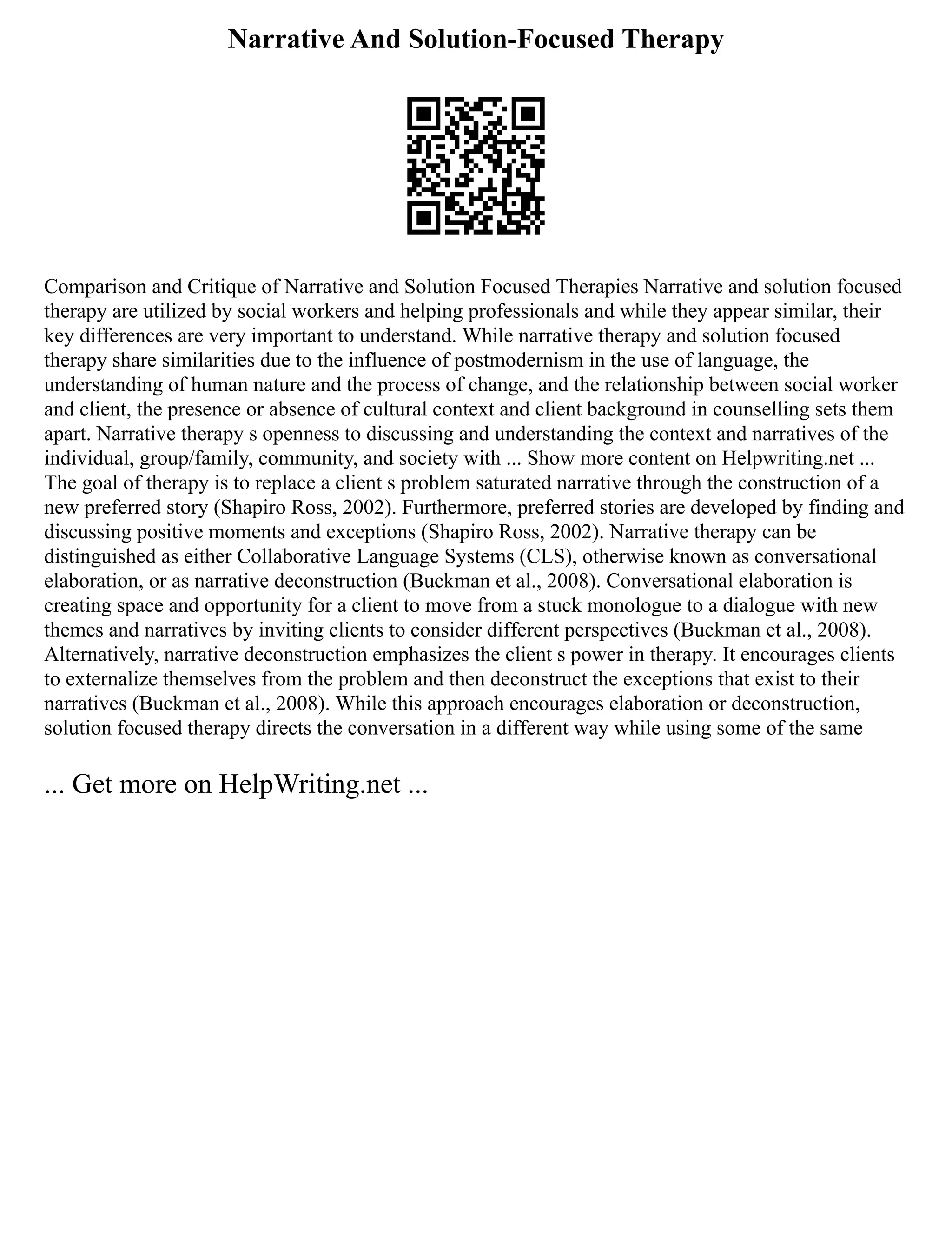 Narrative And Solution-Focused Therapy
Comparison and Critique of Narrative and Solution Focused Therapies Narrative and solution focused
therapy are utilized by social workers and helping professionals and while they appear similar, their
key differences are very important to understand. While narrative therapy and solution focused
therapy share similarities due to the influence of postmodernism in the use of language, the
understanding of human nature and the process of change, and the relationship between social worker
and client, the presence or absence of cultural context and client background in counselling sets them
apart. Narrative therapy s openness to discussing and understanding the context and narratives of the
individual, group/family, community, and society with ... Show more content on Helpwriting.net ...
The goal of therapy is to replace a client s problem saturated narrative through the construction of a
new preferred story (Shapiro Ross, 2002). Furthermore, preferred stories are developed by finding and
discussing positive moments and exceptions (Shapiro Ross, 2002). Narrative therapy can be
distinguished as either Collaborative Language Systems (CLS), otherwise known as conversational
elaboration, or as narrative deconstruction (Buckman et al., 2008). Conversational elaboration is
creating space and opportunity for a client to move from a stuck monologue to a dialogue with new
themes and narratives by inviting clients to consider different perspectives (Buckman et al., 2008).
Alternatively, narrative deconstruction emphasizes the client s power in therapy. It encourages clients
to externalize themselves from the problem and then deconstruct the exceptions that exist to their
narratives (Buckman et al., 2008). While this approach encourages elaboration or deconstruction,
solution focused therapy directs the conversation in a different way while using some of the same
... Get more on HelpWriting.net ...
 