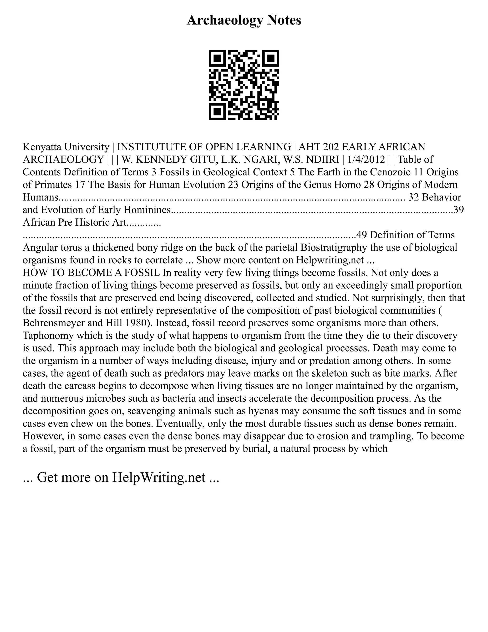 Archaeology Notes
Kenyatta University | INSTITUTUTE OF OPEN LEARNING | AHT 202 EARLY AFRICAN
ARCHAEOLOGY | | | W. KENNEDY GITU, L.K. NGARI, W.S. NDIIRI | 1/4/2012 | | Table of
Contents Definition of Terms 3 Fossils in Geological Context 5 The Earth in the Cenozoic 11 Origins
of Primates 17 The Basis for Human Evolution 23 Origins of the Genus Homo 28 Origins of Modern
Humans................................................................................................................................. 32 Behavior
and Evolution of Early Hominines.........................................................................................................39
African Pre Historic Art.............
............................................................................................................................49 Definition of Terms
Angular torus a thickened bony ridge on the back of the parietal Biostratigraphy the use of biological
organisms found in rocks to correlate ... Show more content on Helpwriting.net ...
HOW TO BECOME A FOSSIL In reality very few living things become fossils. Not only does a
minute fraction of living things become preserved as fossils, but only an exceedingly small proportion
of the fossils that are preserved end being discovered, collected and studied. Not surprisingly, then that
the fossil record is not entirely representative of the composition of past biological communities (
Behrensmeyer and Hill 1980). Instead, fossil record preserves some organisms more than others.
Taphonomy which is the study of what happens to organism from the time they die to their discovery
is used. This approach may include both the biological and geological processes. Death may come to
the organism in a number of ways including disease, injury and or predation among others. In some
cases, the agent of death such as predators may leave marks on the skeleton such as bite marks. After
death the carcass begins to decompose when living tissues are no longer maintained by the organism,
and numerous microbes such as bacteria and insects accelerate the decomposition process. As the
decomposition goes on, scavenging animals such as hyenas may consume the soft tissues and in some
cases even chew on the bones. Eventually, only the most durable tissues such as dense bones remain.
However, in some cases even the dense bones may disappear due to erosion and trampling. To become
a fossil, part of the organism must be preserved by burial, a natural process by which
... Get more on HelpWriting.net ...
 