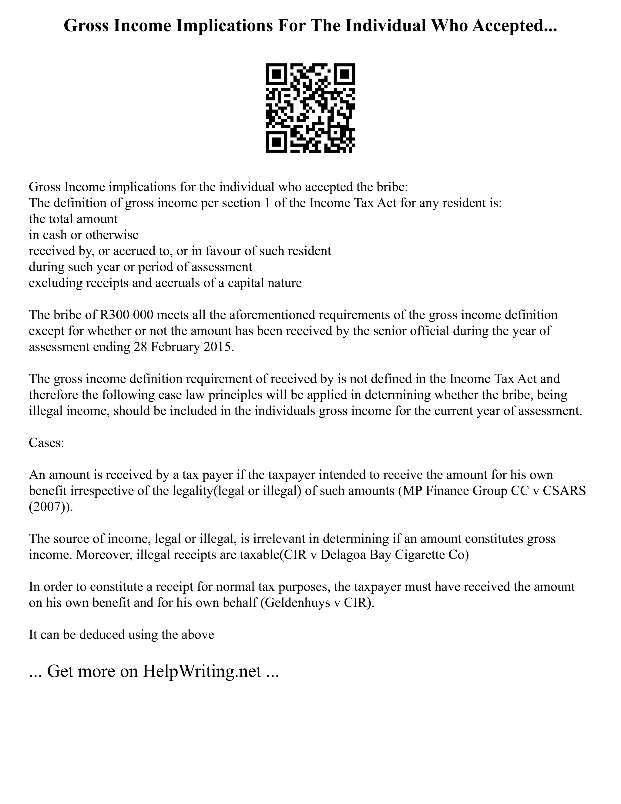 Gross Income Implications For The Individual Who Accepted...
Gross Income implications for the individual who accepted the bribe:
The definition of gross income per section 1 of the Income Tax Act for any resident is:
the total amount
in cash or otherwise
received by, or accrued to, or in favour of such resident
during such year or period of assessment
excluding receipts and accruals of a capital nature
The bribe of R300 000 meets all the aforementioned requirements of the gross income definition
except for whether or not the amount has been received by the senior official during the year of
assessment ending 28 February 2015.
The gross income definition requirement of received by is not defined in the Income Tax Act and
therefore the following case law principles will be applied in determining whether the bribe, being
illegal income, should be included in the individuals gross income for the current year of assessment.
Cases:
An amount is received by a tax payer if the taxpayer intended to receive the amount for his own
benefit irrespective of the legality(legal or illegal) of such amounts (MP Finance Group CC v CSARS
(2007)).
The source of income, legal or illegal, is irrelevant in determining if an amount constitutes gross
income. Moreover, illegal receipts are taxable(CIR v Delagoa Bay Cigarette Co)
In order to constitute a receipt for normal tax purposes, the taxpayer must have received the amount
on his own benefit and for his own behalf (Geldenhuys v CIR).
It can be deduced using the above
... Get more on HelpWriting.net ...
 