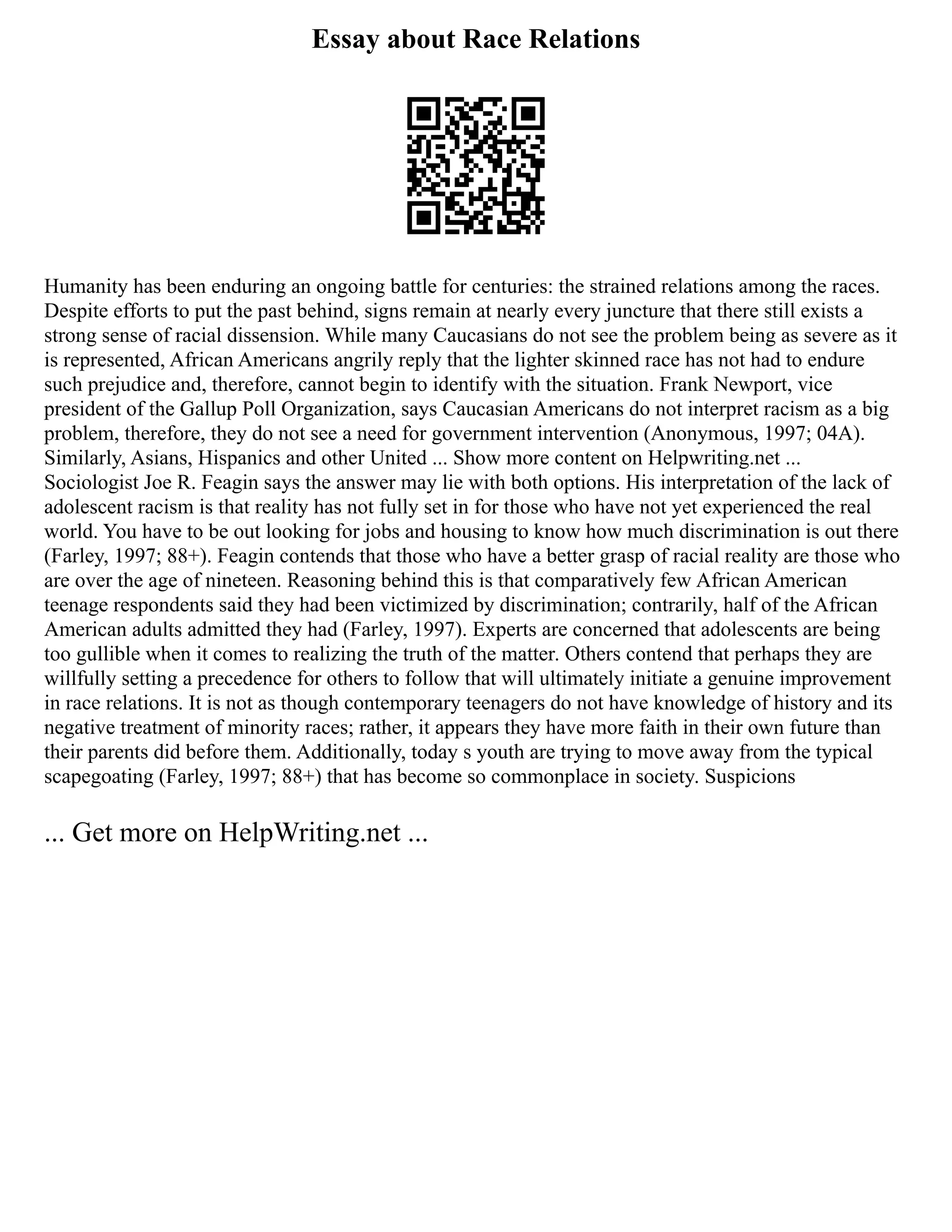 Essay about Race Relations
Humanity has been enduring an ongoing battle for centuries: the strained relations among the races.
Despite efforts to put the past behind, signs remain at nearly every juncture that there still exists a
strong sense of racial dissension. While many Caucasians do not see the problem being as severe as it
is represented, African Americans angrily reply that the lighter skinned race has not had to endure
such prejudice and, therefore, cannot begin to identify with the situation. Frank Newport, vice
president of the Gallup Poll Organization, says Caucasian Americans do not interpret racism as a big
problem, therefore, they do not see a need for government intervention (Anonymous, 1997; 04A).
Similarly, Asians, Hispanics and other United ... Show more content on Helpwriting.net ...
Sociologist Joe R. Feagin says the answer may lie with both options. His interpretation of the lack of
adolescent racism is that reality has not fully set in for those who have not yet experienced the real
world. You have to be out looking for jobs and housing to know how much discrimination is out there
(Farley, 1997; 88+). Feagin contends that those who have a better grasp of racial reality are those who
are over the age of nineteen. Reasoning behind this is that comparatively few African American
teenage respondents said they had been victimized by discrimination; contrarily, half of the African
American adults admitted they had (Farley, 1997). Experts are concerned that adolescents are being
too gullible when it comes to realizing the truth of the matter. Others contend that perhaps they are
willfully setting a precedence for others to follow that will ultimately initiate a genuine improvement
in race relations. It is not as though contemporary teenagers do not have knowledge of history and its
negative treatment of minority races; rather, it appears they have more faith in their own future than
their parents did before them. Additionally, today s youth are trying to move away from the typical
scapegoating (Farley, 1997; 88+) that has become so commonplace in society. Suspicions
... Get more on HelpWriting.net ...
 