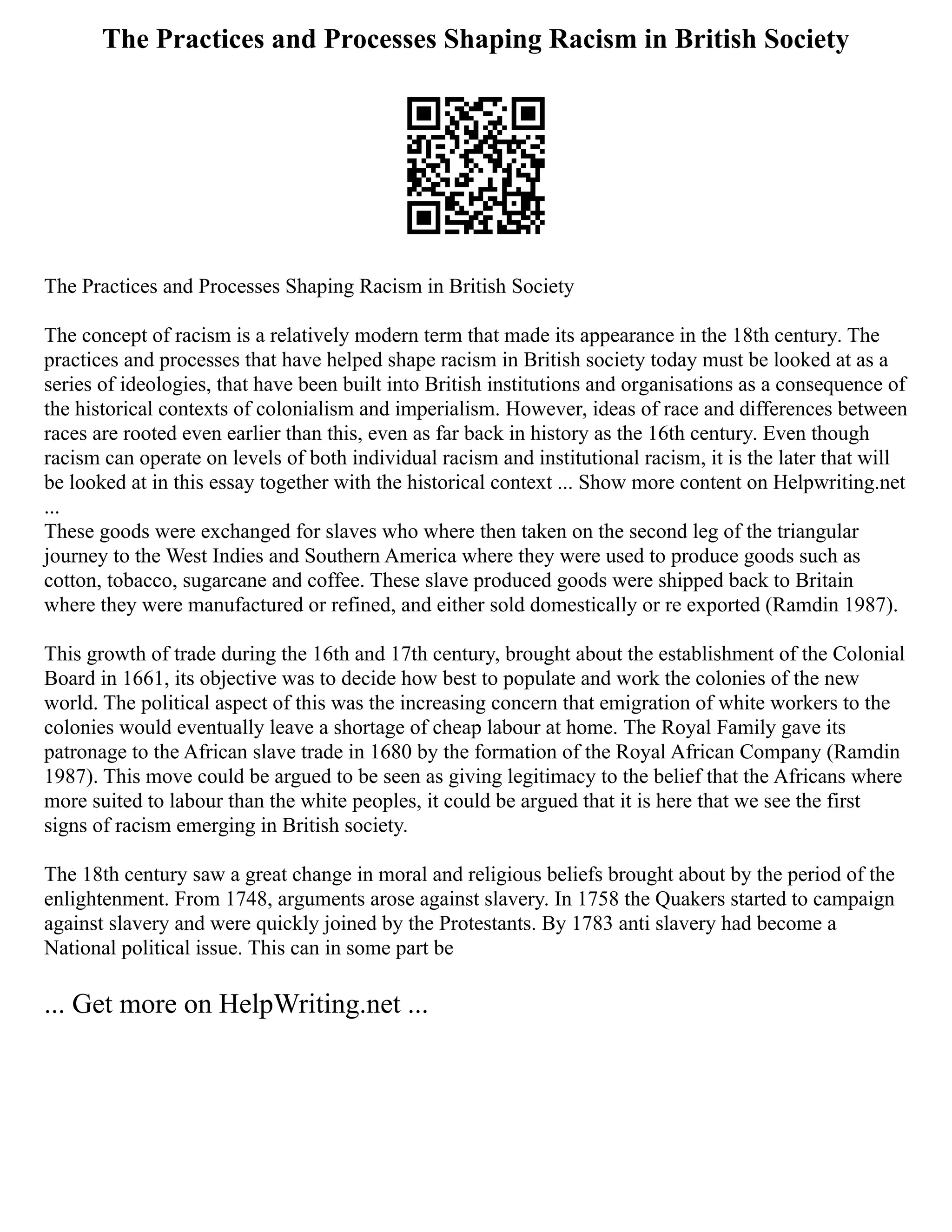 The Practices and Processes Shaping Racism in British Society
The Practices and Processes Shaping Racism in British Society
The concept of racism is a relatively modern term that made its appearance in the 18th century. The
practices and processes that have helped shape racism in British society today must be looked at as a
series of ideologies, that have been built into British institutions and organisations as a consequence of
the historical contexts of colonialism and imperialism. However, ideas of race and differences between
races are rooted even earlier than this, even as far back in history as the 16th century. Even though
racism can operate on levels of both individual racism and institutional racism, it is the later that will
be looked at in this essay together with the historical context ... Show more content on Helpwriting.net
...
These goods were exchanged for slaves who where then taken on the second leg of the triangular
journey to the West Indies and Southern America where they were used to produce goods such as
cotton, tobacco, sugarcane and coffee. These slave produced goods were shipped back to Britain
where they were manufactured or refined, and either sold domestically or re exported (Ramdin 1987).
This growth of trade during the 16th and 17th century, brought about the establishment of the Colonial
Board in 1661, its objective was to decide how best to populate and work the colonies of the new
world. The political aspect of this was the increasing concern that emigration of white workers to the
colonies would eventually leave a shortage of cheap labour at home. The Royal Family gave its
patronage to the African slave trade in 1680 by the formation of the Royal African Company (Ramdin
1987). This move could be argued to be seen as giving legitimacy to the belief that the Africans where
more suited to labour than the white peoples, it could be argued that it is here that we see the first
signs of racism emerging in British society.
The 18th century saw a great change in moral and religious beliefs brought about by the period of the
enlightenment. From 1748, arguments arose against slavery. In 1758 the Quakers started to campaign
against slavery and were quickly joined by the Protestants. By 1783 anti slavery had become a
National political issue. This can in some part be
... Get more on HelpWriting.net ...
 