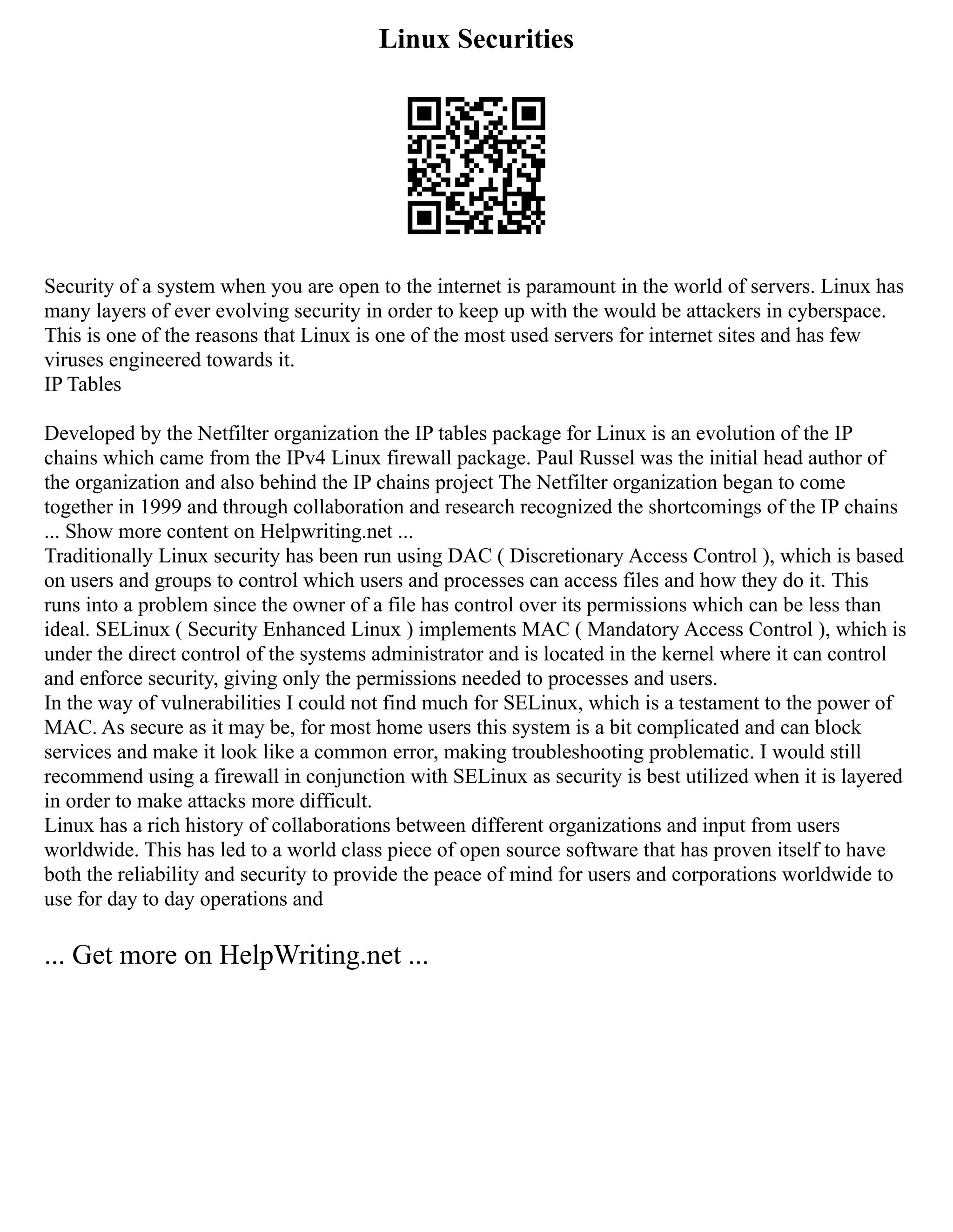 Linux Securities
Security of a system when you are open to the internet is paramount in the world of servers. Linux has
many layers of ever evolving security in order to keep up with the would be attackers in cyberspace.
This is one of the reasons that Linux is one of the most used servers for internet sites and has few
viruses engineered towards it.
IP Tables
Developed by the Netfilter organization the IP tables package for Linux is an evolution of the IP
chains which came from the IPv4 Linux firewall package. Paul Russel was the initial head author of
the organization and also behind the IP chains project The Netfilter organization began to come
together in 1999 and through collaboration and research recognized the shortcomings of the IP chains
... Show more content on Helpwriting.net ...
Traditionally Linux security has been run using DAC ( Discretionary Access Control ), which is based
on users and groups to control which users and processes can access files and how they do it. This
runs into a problem since the owner of a file has control over its permissions which can be less than
ideal. SELinux ( Security Enhanced Linux ) implements MAC ( Mandatory Access Control ), which is
under the direct control of the systems administrator and is located in the kernel where it can control
and enforce security, giving only the permissions needed to processes and users.
In the way of vulnerabilities I could not find much for SELinux, which is a testament to the power of
MAC. As secure as it may be, for most home users this system is a bit complicated and can block
services and make it look like a common error, making troubleshooting problematic. I would still
recommend using a firewall in conjunction with SELinux as security is best utilized when it is layered
in order to make attacks more difficult.
Linux has a rich history of collaborations between different organizations and input from users
worldwide. This has led to a world class piece of open source software that has proven itself to have
both the reliability and security to provide the peace of mind for users and corporations worldwide to
use for day to day operations and
... Get more on HelpWriting.net ...
 