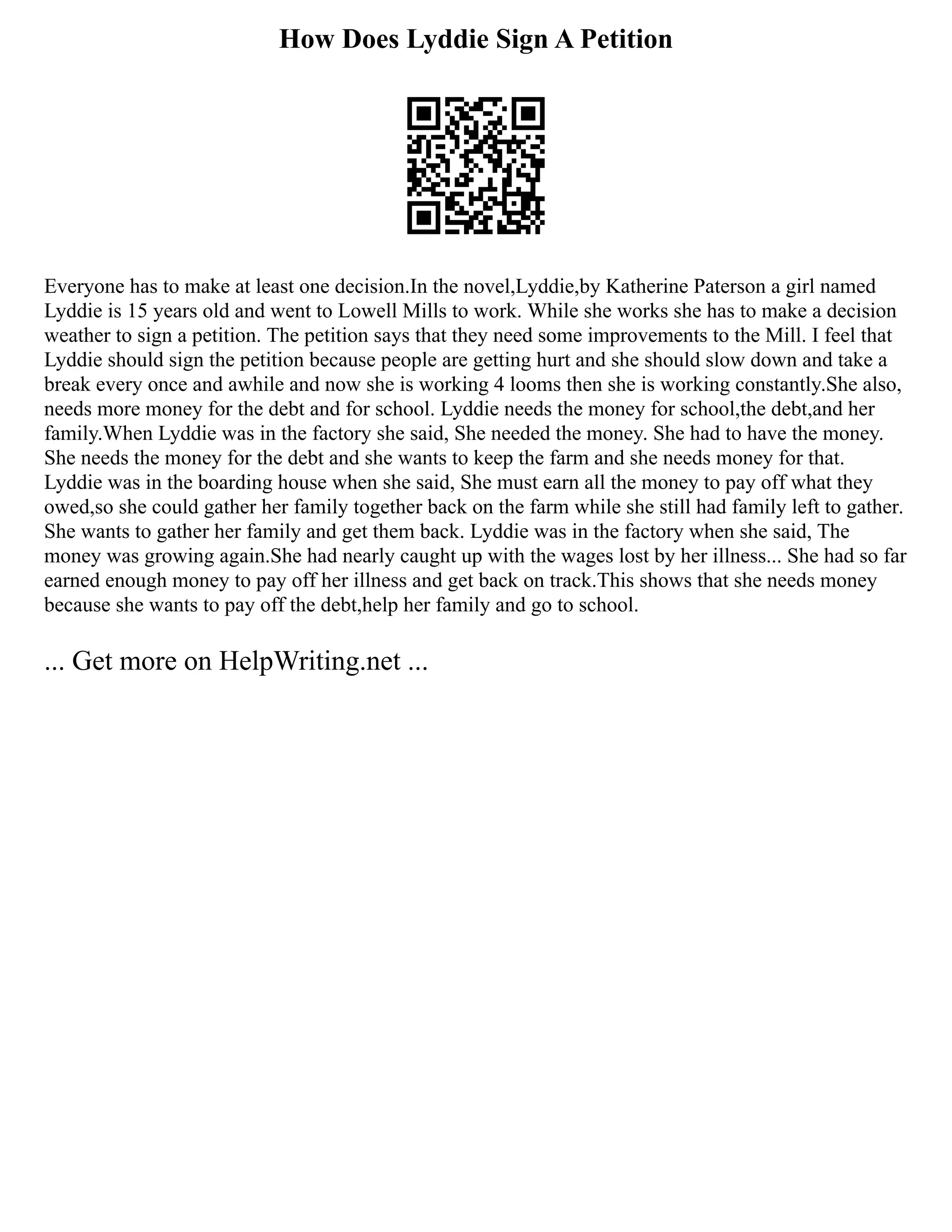 How Does Lyddie Sign A Petition
Everyone has to make at least one decision.In the novel,Lyddie,by Katherine Paterson a girl named
Lyddie is 15 years old and went to Lowell Mills to work. While she works she has to make a decision
weather to sign a petition. The petition says that they need some improvements to the Mill. I feel that
Lyddie should sign the petition because people are getting hurt and she should slow down and take a
break every once and awhile and now she is working 4 looms then she is working constantly.She also,
needs more money for the debt and for school. Lyddie needs the money for school,the debt,and her
family.When Lyddie was in the factory she said, She needed the money. She had to have the money.
She needs the money for the debt and she wants to keep the farm and she needs money for that.
Lyddie was in the boarding house when she said, She must earn all the money to pay off what they
owed,so she could gather her family together back on the farm while she still had family left to gather.
She wants to gather her family and get them back. Lyddie was in the factory when she said, The
money was growing again.She had nearly caught up with the wages lost by her illness... She had so far
earned enough money to pay off her illness and get back on track.This shows that she needs money
because she wants to pay off the debt,help her family and go to school.
... Get more on HelpWriting.net ...
 