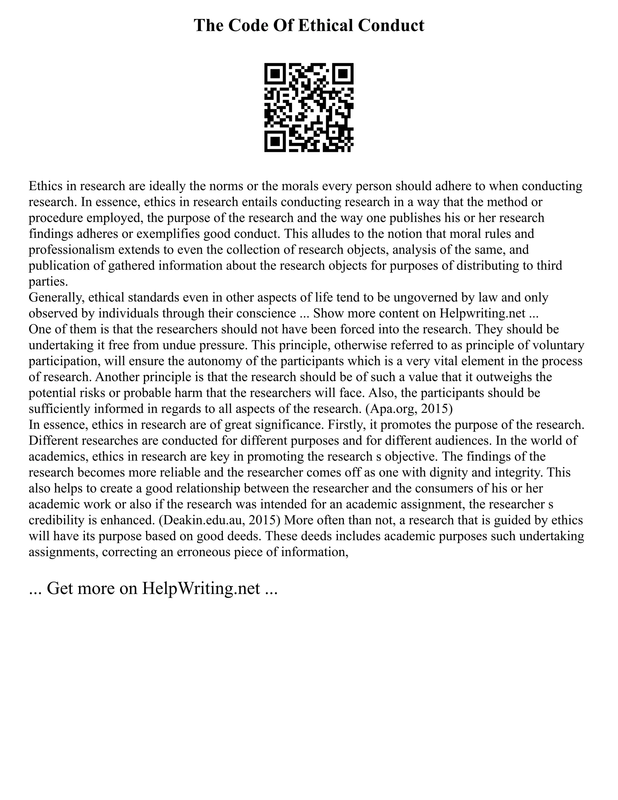 The Code Of Ethical Conduct
Ethics in research are ideally the norms or the morals every person should adhere to when conducting
research. In essence, ethics in research entails conducting research in a way that the method or
procedure employed, the purpose of the research and the way one publishes his or her research
findings adheres or exemplifies good conduct. This alludes to the notion that moral rules and
professionalism extends to even the collection of research objects, analysis of the same, and
publication of gathered information about the research objects for purposes of distributing to third
parties.
Generally, ethical standards even in other aspects of life tend to be ungoverned by law and only
observed by individuals through their conscience ... Show more content on Helpwriting.net ...
One of them is that the researchers should not have been forced into the research. They should be
undertaking it free from undue pressure. This principle, otherwise referred to as principle of voluntary
participation, will ensure the autonomy of the participants which is a very vital element in the process
of research. Another principle is that the research should be of such a value that it outweighs the
potential risks or probable harm that the researchers will face. Also, the participants should be
sufficiently informed in regards to all aspects of the research. (Apa.org, 2015)
In essence, ethics in research are of great significance. Firstly, it promotes the purpose of the research.
Different researches are conducted for different purposes and for different audiences. In the world of
academics, ethics in research are key in promoting the research s objective. The findings of the
research becomes more reliable and the researcher comes off as one with dignity and integrity. This
also helps to create a good relationship between the researcher and the consumers of his or her
academic work or also if the research was intended for an academic assignment, the researcher s
credibility is enhanced. (Deakin.edu.au, 2015) More often than not, a research that is guided by ethics
will have its purpose based on good deeds. These deeds includes academic purposes such undertaking
assignments, correcting an erroneous piece of information,
... Get more on HelpWriting.net ...
 