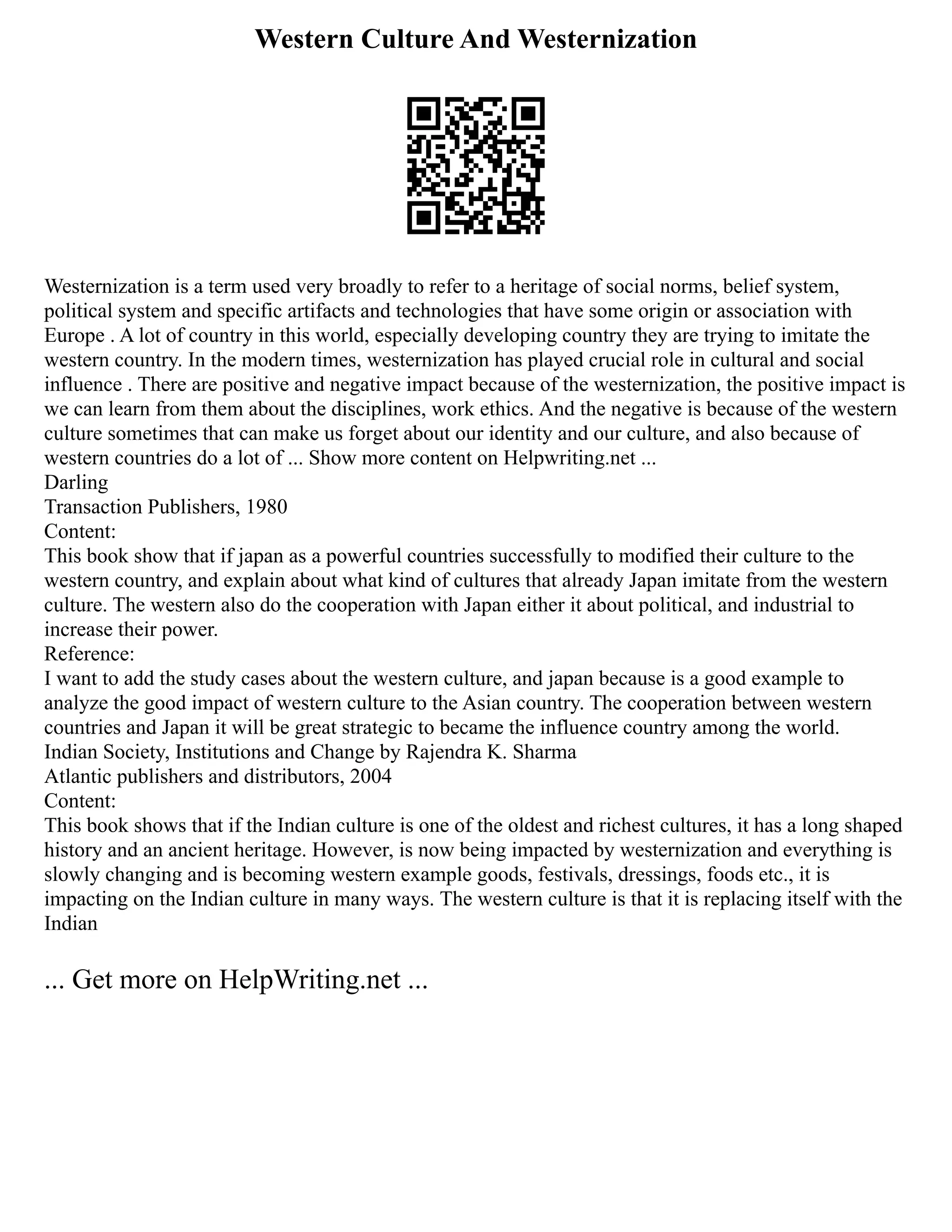 Western Culture And Westernization
Westernization is a term used very broadly to refer to a heritage of social norms, belief system,
political system and specific artifacts and technologies that have some origin or association with
Europe . A lot of country in this world, especially developing country they are trying to imitate the
western country. In the modern times, westernization has played crucial role in cultural and social
influence . There are positive and negative impact because of the westernization, the positive impact is
we can learn from them about the disciplines, work ethics. And the negative is because of the western
culture sometimes that can make us forget about our identity and our culture, and also because of
western countries do a lot of ... Show more content on Helpwriting.net ...
Darling
Transaction Publishers, 1980
Content:
This book show that if japan as a powerful countries successfully to modified their culture to the
western country, and explain about what kind of cultures that already Japan imitate from the western
culture. The western also do the cooperation with Japan either it about political, and industrial to
increase their power.
Reference:
I want to add the study cases about the western culture, and japan because is a good example to
analyze the good impact of western culture to the Asian country. The cooperation between western
countries and Japan it will be great strategic to became the influence country among the world.
Indian Society, Institutions and Change by Rajendra K. Sharma
Atlantic publishers and distributors, 2004
Content:
This book shows that if the Indian culture is one of the oldest and richest cultures, it has a long shaped
history and an ancient heritage. However, is now being impacted by westernization and everything is
slowly changing and is becoming western example goods, festivals, dressings, foods etc., it is
impacting on the Indian culture in many ways. The western culture is that it is replacing itself with the
Indian
... Get more on HelpWriting.net ...
 