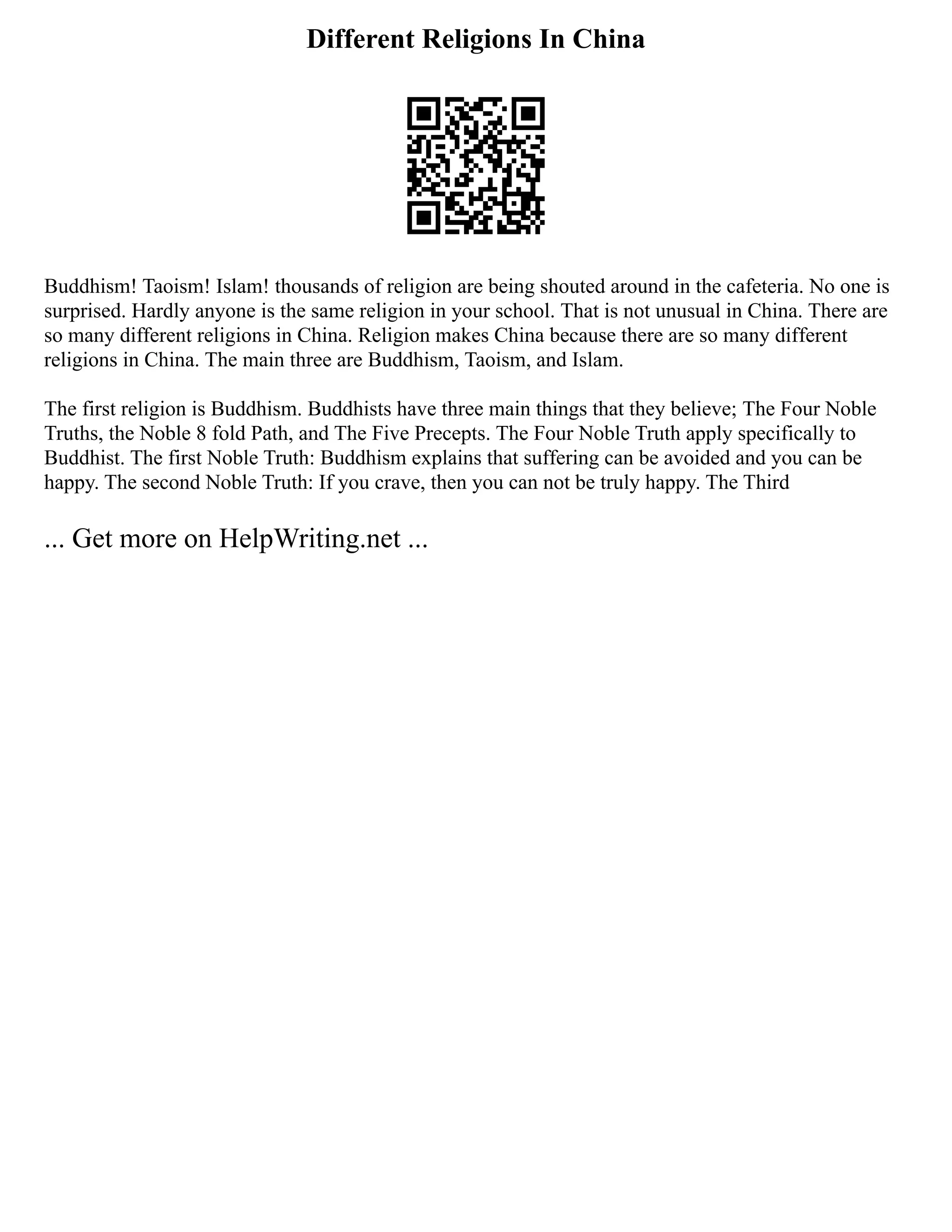 Different Religions In China
Buddhism! Taoism! Islam! thousands of religion are being shouted around in the cafeteria. No one is
surprised. Hardly anyone is the same religion in your school. That is not unusual in China. There are
so many different religions in China. Religion makes China because there are so many different
religions in China. The main three are Buddhism, Taoism, and Islam.
The first religion is Buddhism. Buddhists have three main things that they believe; The Four Noble
Truths, the Noble 8 fold Path, and The Five Precepts. The Four Noble Truth apply specifically to
Buddhist. The first Noble Truth: Buddhism explains that suffering can be avoided and you can be
happy. The second Noble Truth: If you crave, then you can not be truly happy. The Third
... Get more on HelpWriting.net ...
 