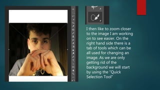 I then like to zoom closer
to the image I am working
on to see easier. On the
right hand side there is a
tab of tools which can be
all used for changing an
image. As we are only
getting rid of the
background we will start
by using the ”Quick
Selection Tool”
