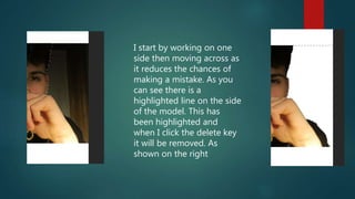 I start by working on one
side then moving across as
it reduces the chances of
making a mistake. As you
can see there is a
highlighted line on the side
of the model. This has
been highlighted and
when I click the delete key
it will be removed. As
shown on the right