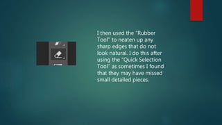 I then used the “Rubber
Tool” to neaten up any
sharp edges that do not
look natural. I do this after
using the “Quick Selection
Tool” as sometimes I found
that they may have missed
small detailed pieces.