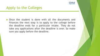 Apply to the Colleges
 Once the student is done with all the documents and
finances the next step is to apply to the college before
the deadline ends for a particular intake. They do not
take any applications after the deadline is over. So make
sure you apply before the deadline.
 