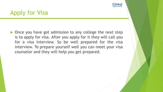 Apply for Visa
 Once you have got admission to any college the next step
is to apply for visa. After you apply for it they will call you
for a visa interview. So be well prepared for the visa
interview. To prepare yourself well you can meet your visa
counselor and they will help you get prepared.
 