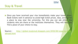 Stay & Travel
 Once you have received your visa immediately make your travel plans.
Book tickets well in advance to avoid high ticket prices. Also, arrange for
a place to stay near the university. For this you can ask either the
students who are there or the institutes themselves. They will help you
find a place of your choice to stay.
Source:- http://global-studyinuk.blogspot.com/2018/08/steps-to-study-
abroad.html
 