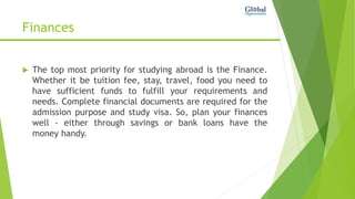 Finances
 The top most priority for studying abroad is the Finance.
Whether it be tuition fee, stay, travel, food you need to
have sufficient funds to fulfill your requirements and
needs. Complete financial documents are required for the
admission purpose and study visa. So, plan your finances
well - either through savings or bank loans have the
money handy.
 