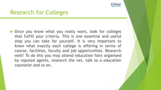 Research for Colleges
 Once you know what you really want, look for colleges
that fulfill your criteria. This is one essential and useful
step you can take for yourself. It is very important to
know what exactly each college is offering in terms of
course, facilities, faculty and job opportunities. Research
well! To do this you may attend education fairs organised
by reputed agents, research the net, talk to a education
counselor and so on.
 