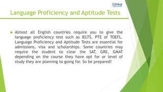 Language Proficiency and Aptitude Tests
 Almost all English countries require you to give the
language proficiency test such as IELTS, PTE of TOEFL.
Language Proficiency and Aptitude Tests are essential for
admissions, visa and scholarships. Some countries may
require the student to clear the SAT, GRE, GMAT
depending on the course they have opt for or level of
study they are planning to going for. So be prepared!
 